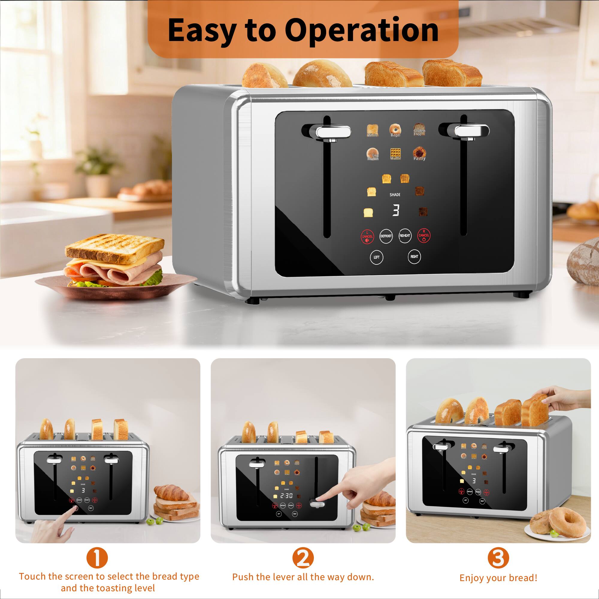 Easy to Operation

1. Touch the screen to select the bread type and the toasting level
2. Push the lever all the way down.
3. Enjoy your bread!