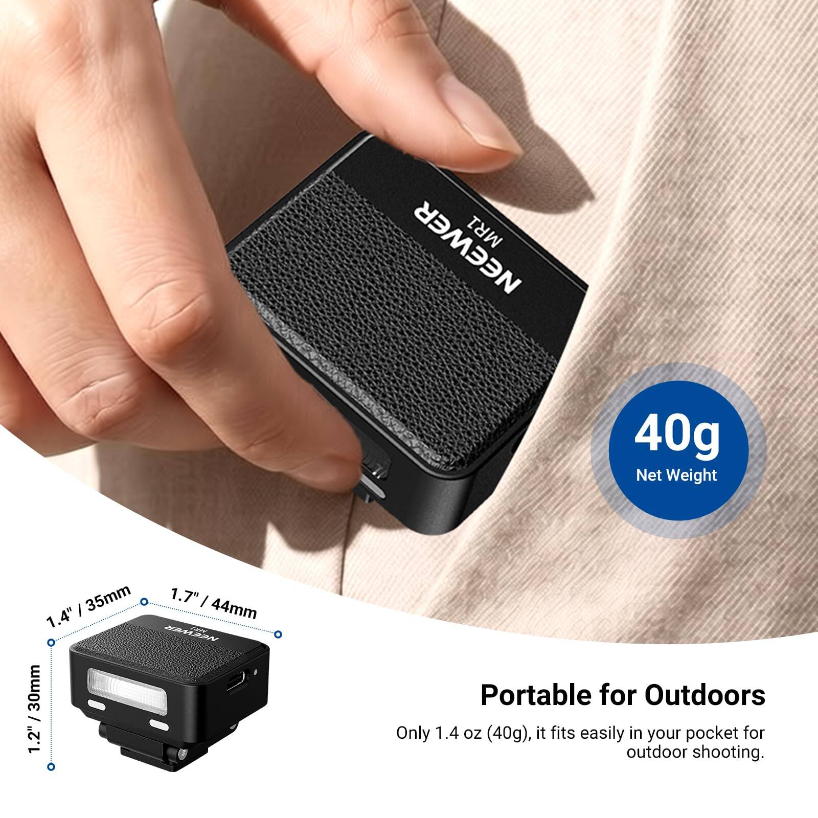 NEEWER MR1

40g Net Weight

35mm 1.7" x 1.4" 44mm NEEWER MR1 / 30mm 1.2" 0

Portable for Outdoors Only 1.4 oz (40g), it fits easily in your pocket for outdoor shooting.