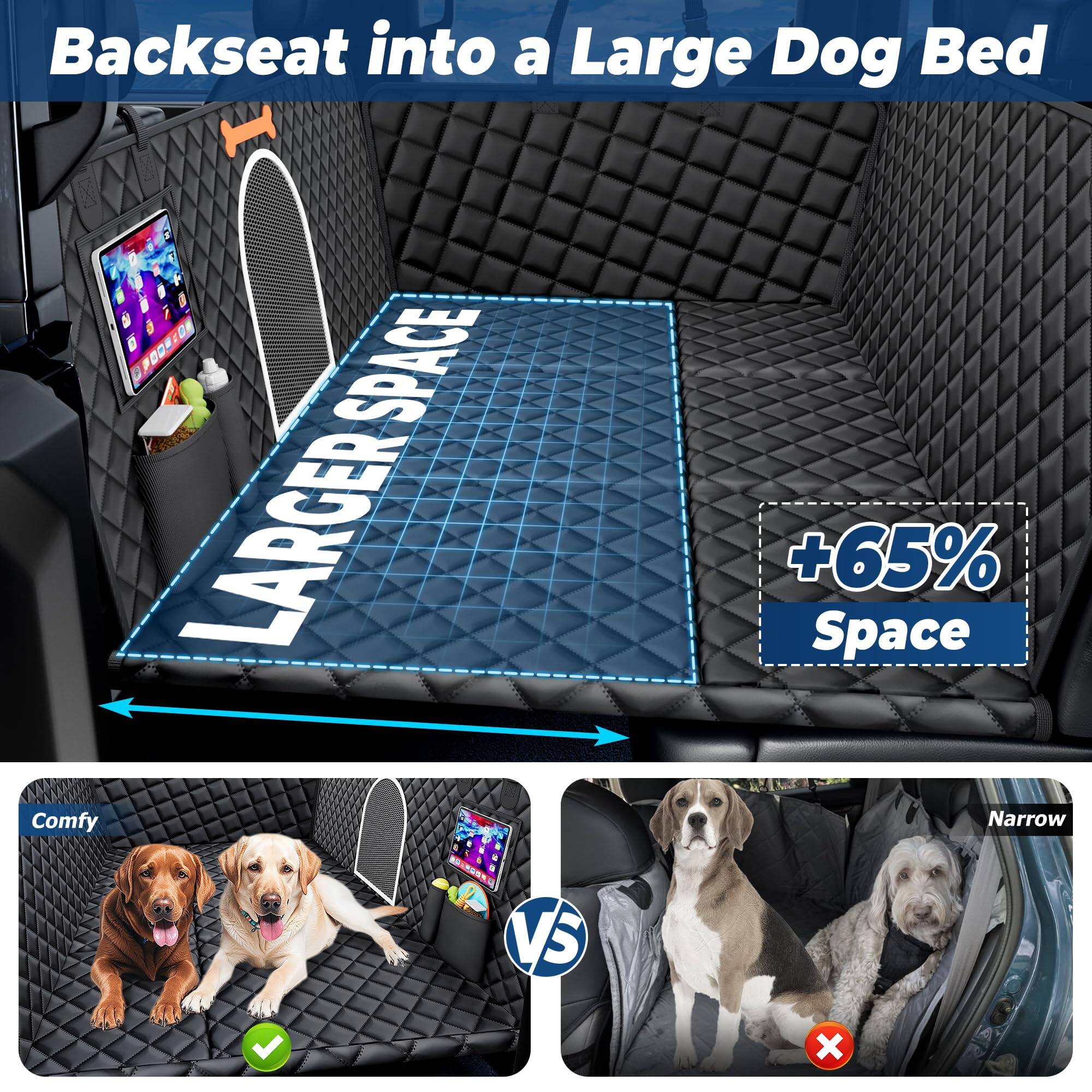 Backseat into a Large Dog Bed

LARGER SPACE

+65% Space

Comfy

VS

Narrow