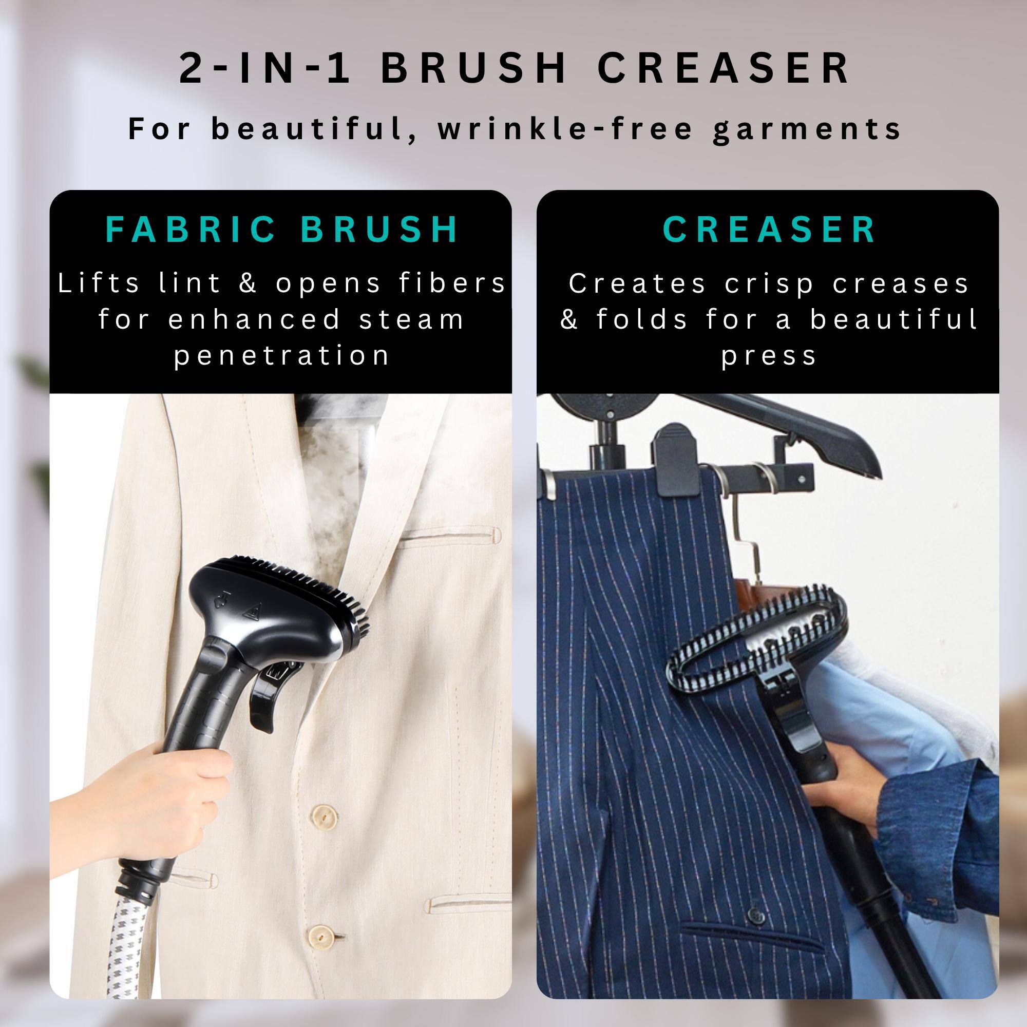 2-IN-1 BRUSH CREASER For beautiful, wrinkle-free garments

FABRIC BRUSH
Lifts lint & opens fibers for enhanced steam penetration

CREASER
Creates crisp creases & folds for a beautiful press