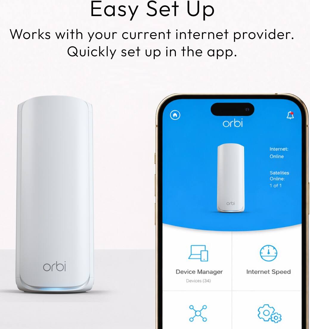 Easy Set Up  
Works with your current internet provider.  
Quickly set up in the app.  

orbi  
Internet: Online  
Satalites Online: 1 of 1  
orbi  
orbi  
Device Manager Devices (34)  
Internet Speed