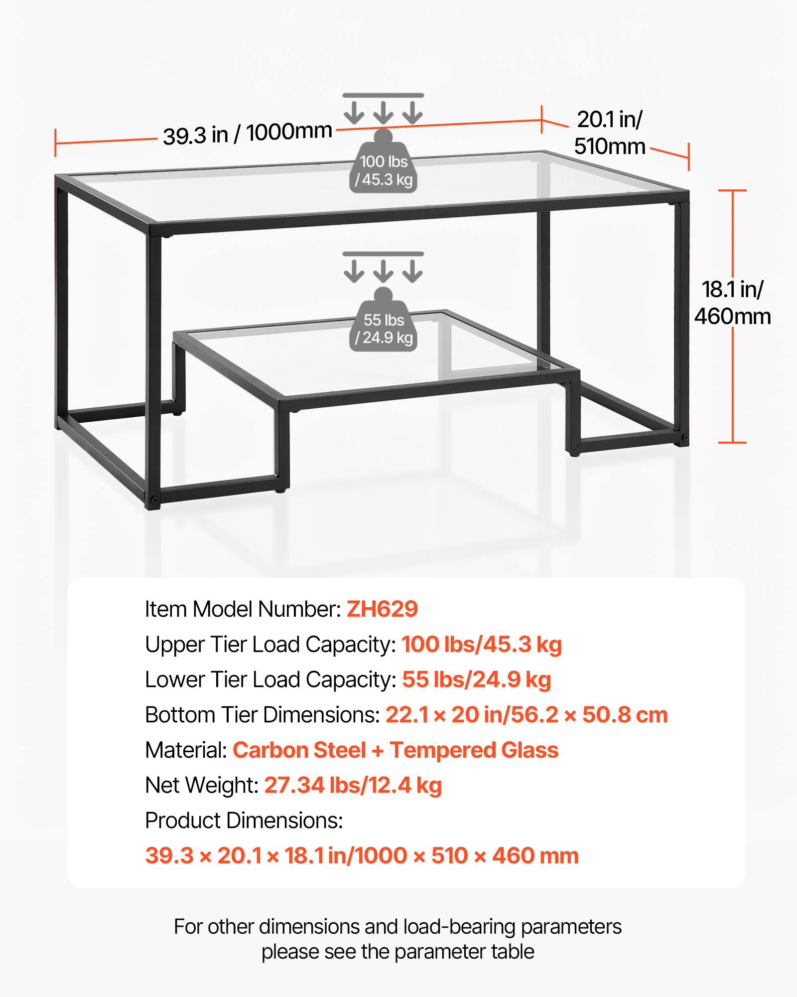 39.3 in / 1000mm  
100 lbs / 45.3 kg  
20.1 in / 510mm  
55 lbs / 24.9 kg  
18.1 in / 460mm  

Item Model Number: ZH629  
Upper Tier Load Capacity: 100 lbs / 45.3 kg  
Lower Tier Load Capacity: 55 lbs / 24.9 kg  
Bottom Tier Dimensions: 22.1 x 20 in / 56.2 x 50.8 cm  
Material: Carbon Steel + Tempered Glass  
Net Weight: 27.34 lbs / 12.4 kg  
Product Dimensions: 39.3 x 20.1 x 18.1 in / 1000 x 510 x 460 mm  

For other dimensions and load-bearing parameters, please see the parameter table.