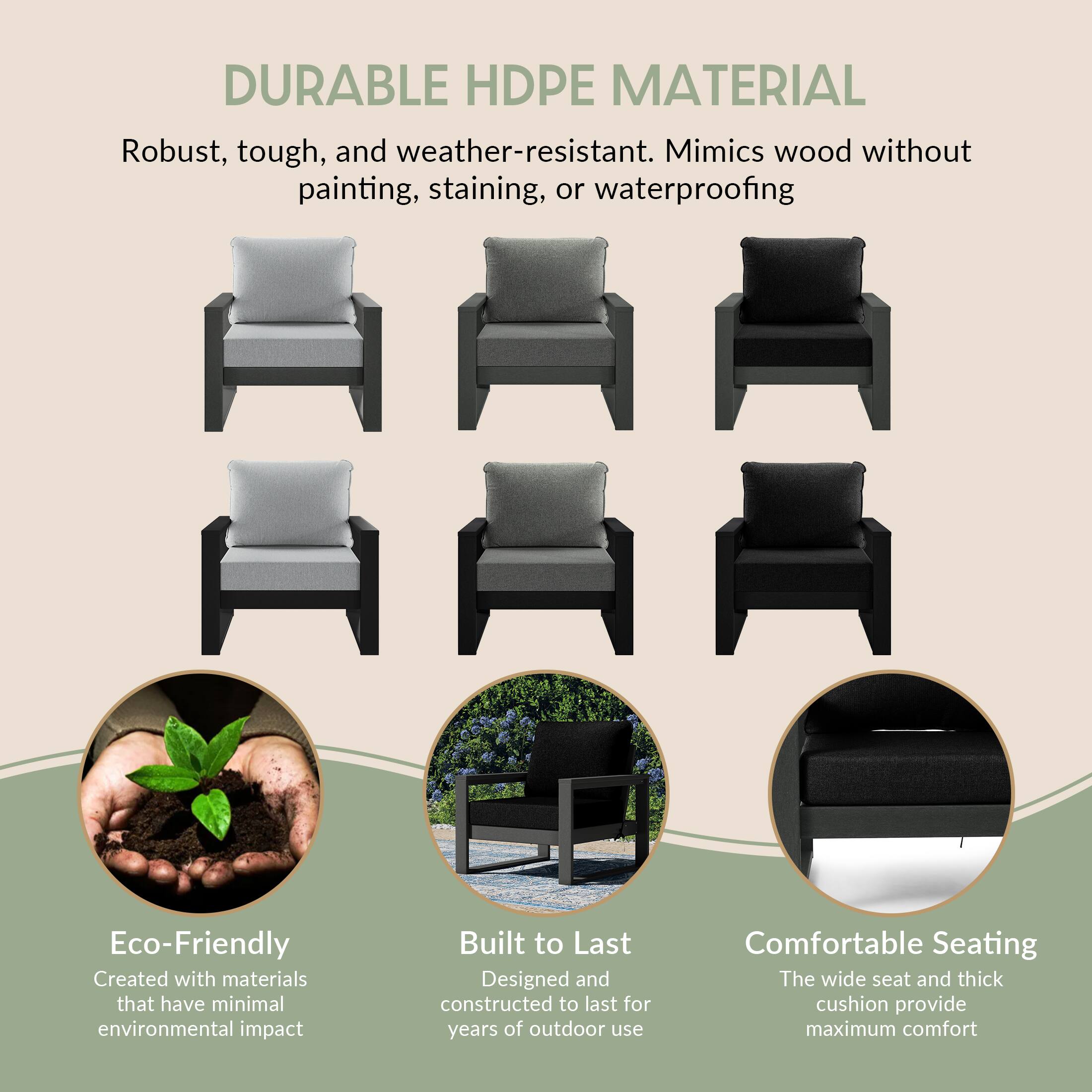 DURABLE HDPE MATERIAL  
Robust, tough, and weather-resistant. Mimics wood without painting, staining, or waterproofing

Eco-Friendly  
Created with materials that have minimal environmental impact

Built to Last  
Designed and constructed to last for years of outdoor use

Comfortable Seating  
The wide seat and thick cushion provide maximum comfort