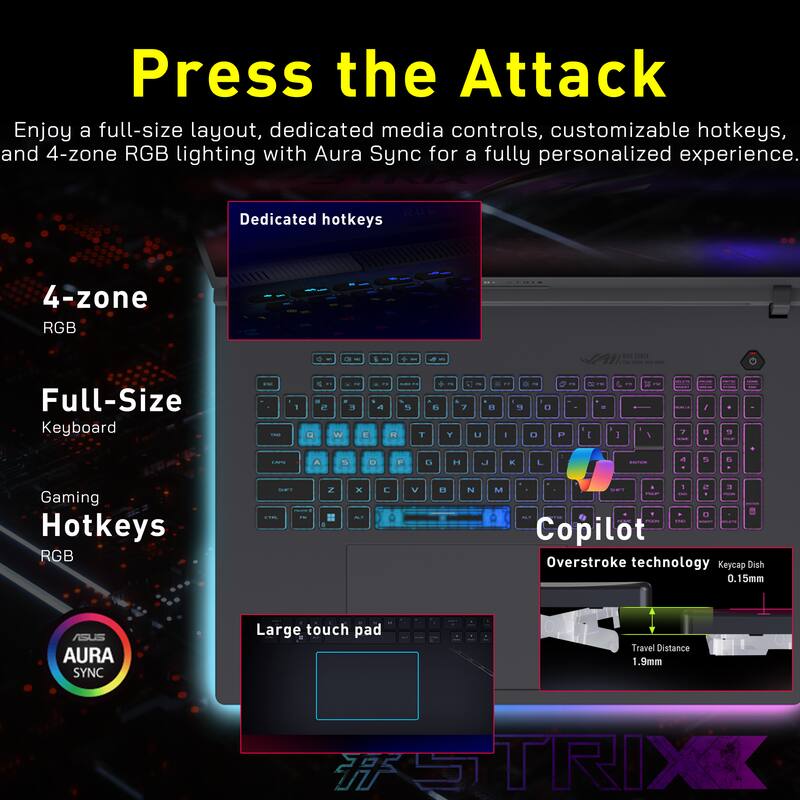 Press the Attack  
Enjoy a full-size layout, dedicated media controls, customizable hotkeys, and 4-zone RGB lighting with Aura Sync for a fully personalized experience.

- Dedicated hotkeys
- 4-zone RGB
- Full-Size Keyboard
- Gaming Hotkeys RGB
- Large touch pad
- Overstroke technology
- Keycap Dish 0.15mm
- Travel Distance 1.9mm
- ASUS AURA SYNC