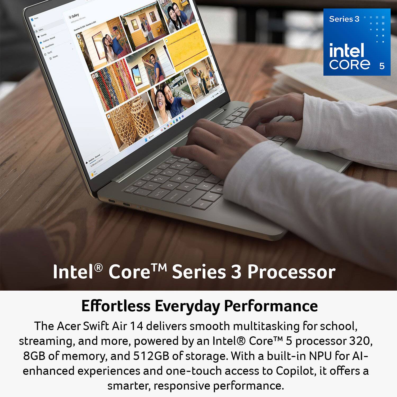 - 2% DAY Sandif Ductor Jesural Quality 5 = AGH
G Gallery - Me. - Sends
Series 3 intel CORE 5

%
9 2 1 DO
3 Q
4 M A
R 0 S Y 7 by 
Intel R TM Series Core 3 Processor
Effortless Everyday Performance The Acer Swift Air 14 delivers smooth multitasking for school, streaming, and more, powered by an Intel Core 5 processor 320, 8GB of memory, and 512GB of storage. With a built-in NPU for AI-enhanced experiences and one-touch access to Copilot, it offers a smarter, responsive performance.