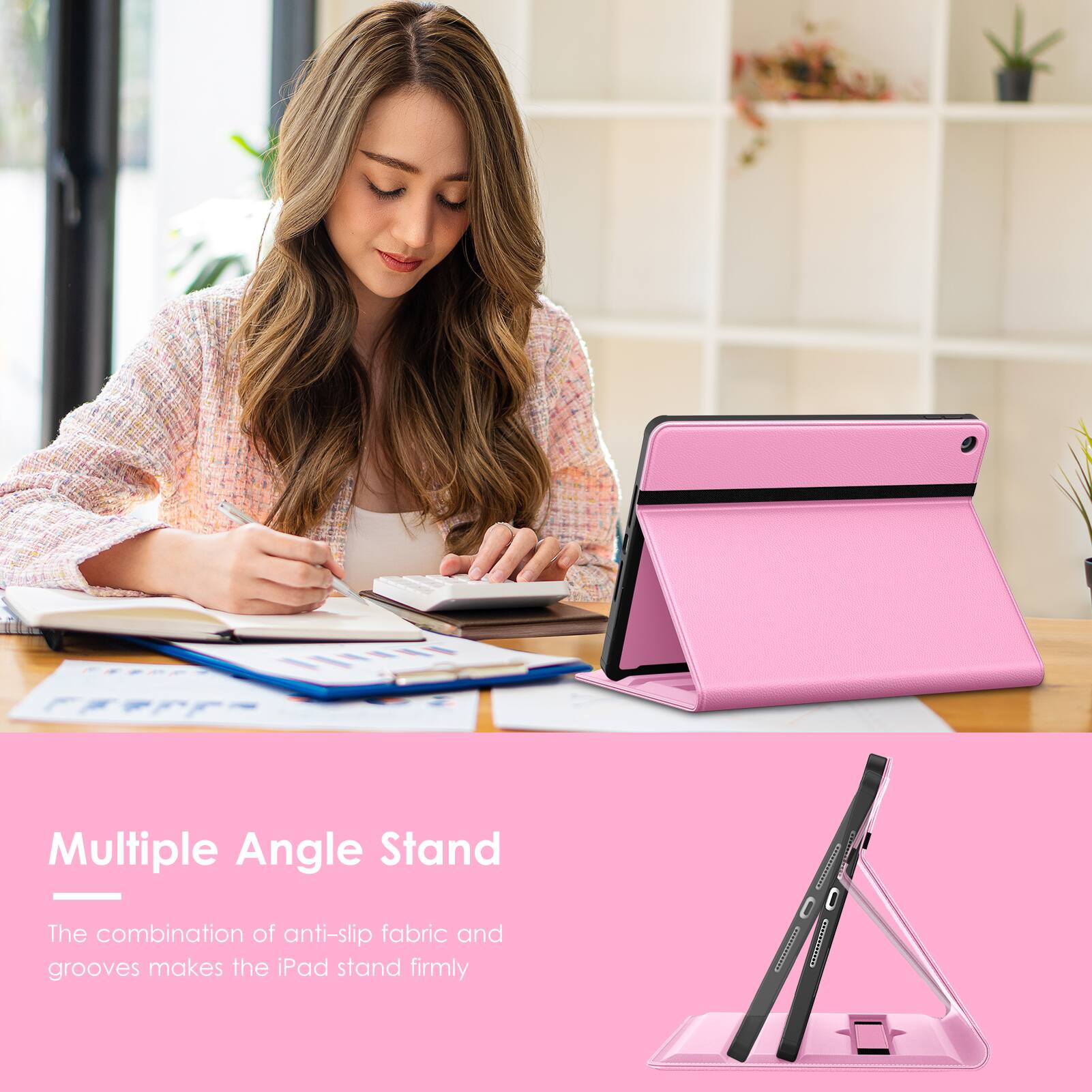 Multiple Angle Stand  
The combination of anti-slip fabric and grooves makes the iPad stand firmly