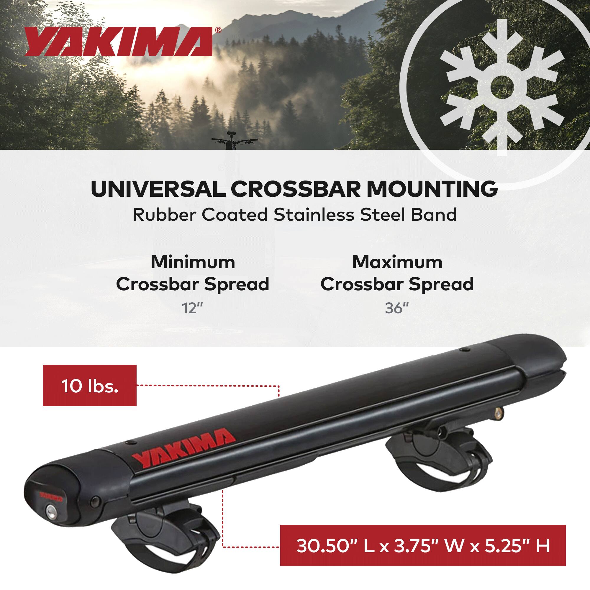 YAKIMA UNIVERSAL CROSSBAR MOUNTING Rubber Coated Stainless Steel Band  
Minimum Crossbar Spread: 12"  
Maximum Crossbar Spread: 36"  
Weight: 10 lbs.  
Dimensions: 30.50" L x 3.75" W x 5.25" H