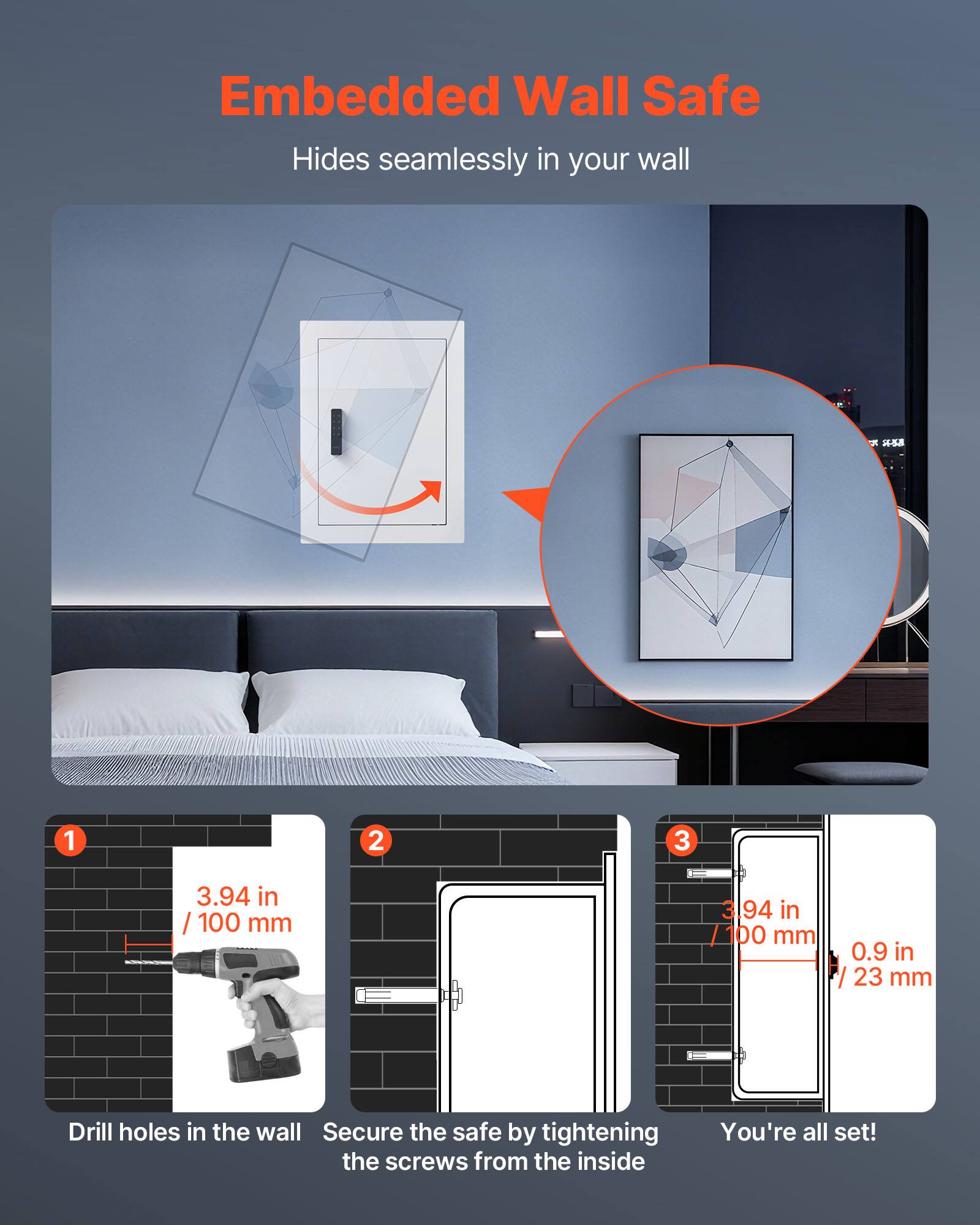 Embedded Wall Safe  
Hides seamlessly in your wall  

1. Drill holes in the wall  
   3.94 in / 100 mm  

2. Secure the safe by tightening the screws from the inside  

3. You're all set!  
   3.94 in / 100 mm  
   0.9 in / 23 mm
