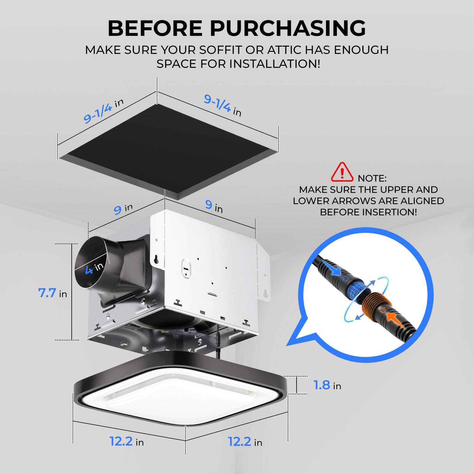 **Before Purchasing**

Make sure your soffit or attic has enough space for installation!

- 9-1/4 in
- 9 in
- 7.7 in
- 4 in
- 1.8 in
- 12.2 in

**Note:**
Make sure the upper and lower arrows are aligned before insertion!