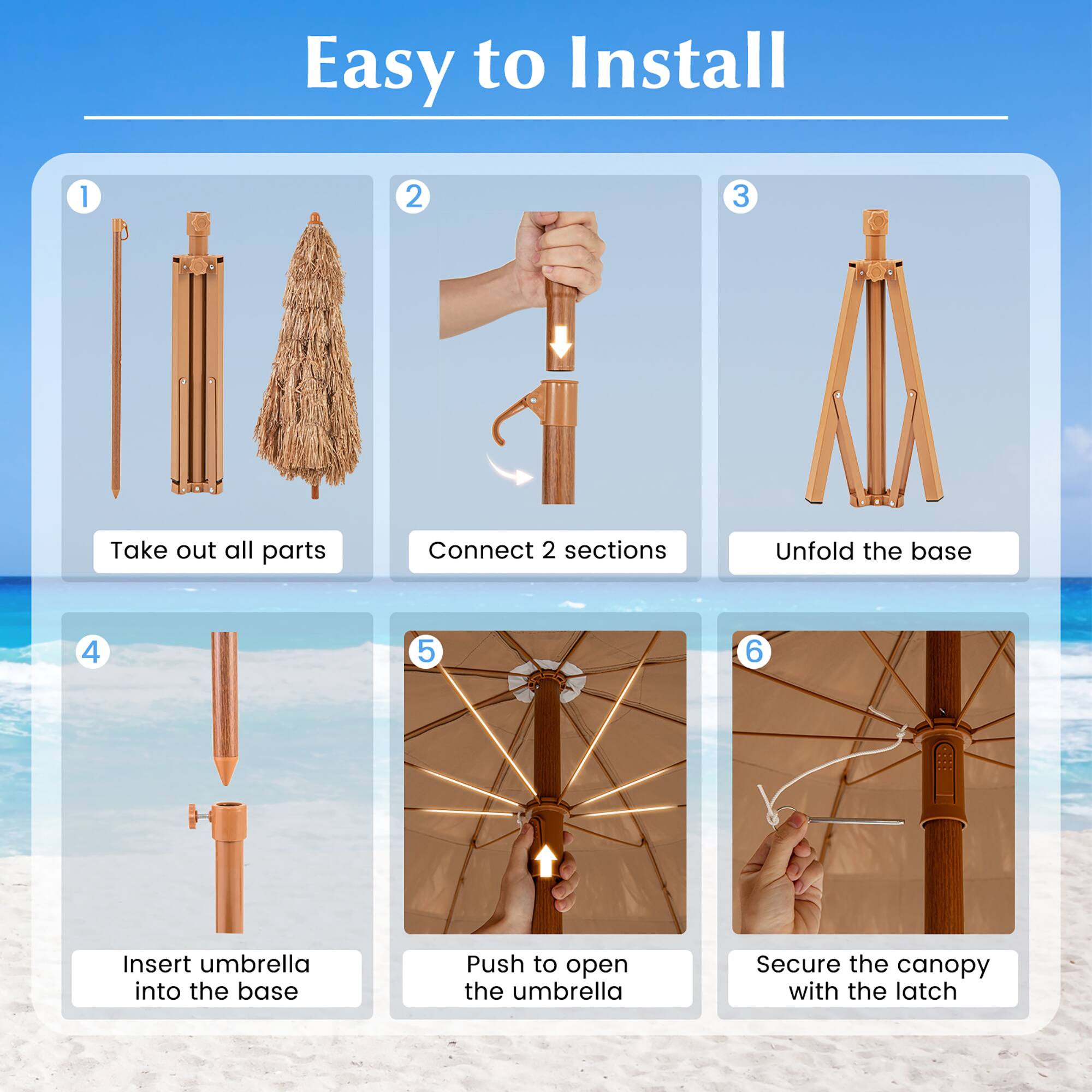 Easy to Install

1. Take out all parts
2. Connect 2 sections
3. Unfold the base
4. Insert umbrella into the base
5. Push to open the umbrella
6. Secure the canopy with the latch
