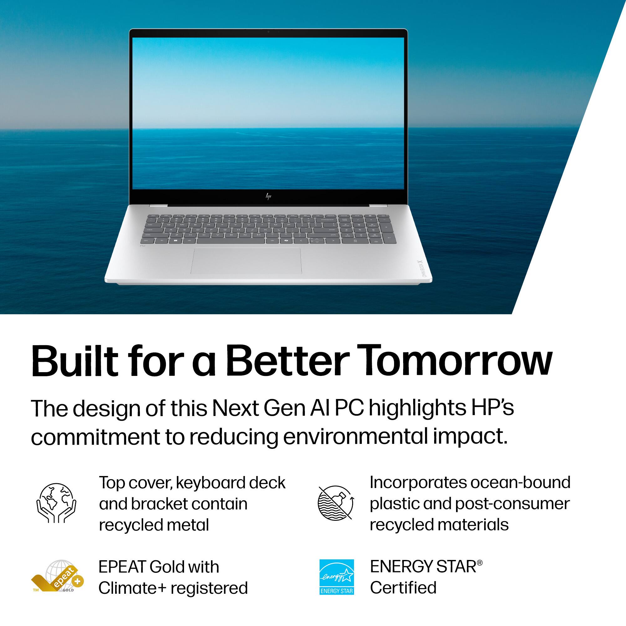 Built for a Better Tomorrow

The design of this Next Gen AI PC highlights HP's commitment to reducing environmental impact.

- Top cover, keyboard deck and bracket contain recycled metal
- Incorporates ocean-bound plastic and post-consumer recycled materials
- EPEAT Gold with Climate+ registered
- ENERGY STAR® Certified