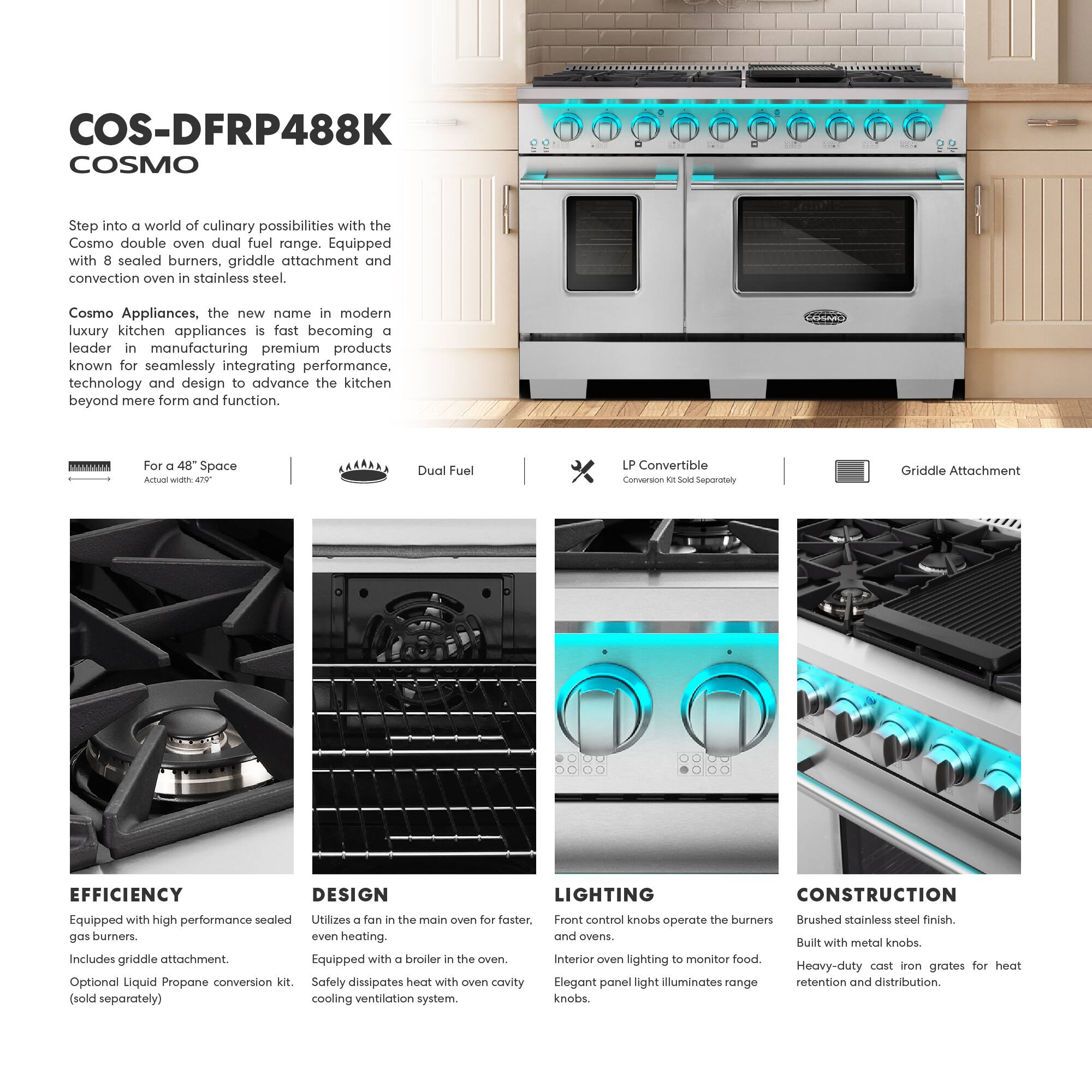 COS-DFRP488K  
COSMO  

Step into a world of culinary possibilities with the Cosmo double oven dual fuel range. Equipped with 8 sealed burners, griddle attachment and convection oven in stainless steel.  

Cosmo Appliances, the new name in modern luxury kitchen appliances is fast becoming a leader in manufacturing premium products known for seamlessly integrating performance, technology and design to advance the kitchen beyond mere form and function.  

For a 48" Space  
Dual Fuel  
LP Convertible  
Griddle Attachment  

EFFICIENCY  
Equipped with high performance sealed gas burners.  
Includes griddle attachment.  
Optional Liquid Propane conversion kit (sold separately).  

DESIGN  
Utilizes a fan in the main oven for faster, even heating.  
Equipped with a broiler in the oven.  
Interior oven lighting to monitor food.  

LIGHTING  
Front control knobs operate the burners and ovens.  
Elegant panel light illuminates range knobs.  

CONSTRUCTION  
Brushed stainless steel finish.  
Built with metal knobs.  
Heavy-duty cast iron grates for heat retention and distribution.