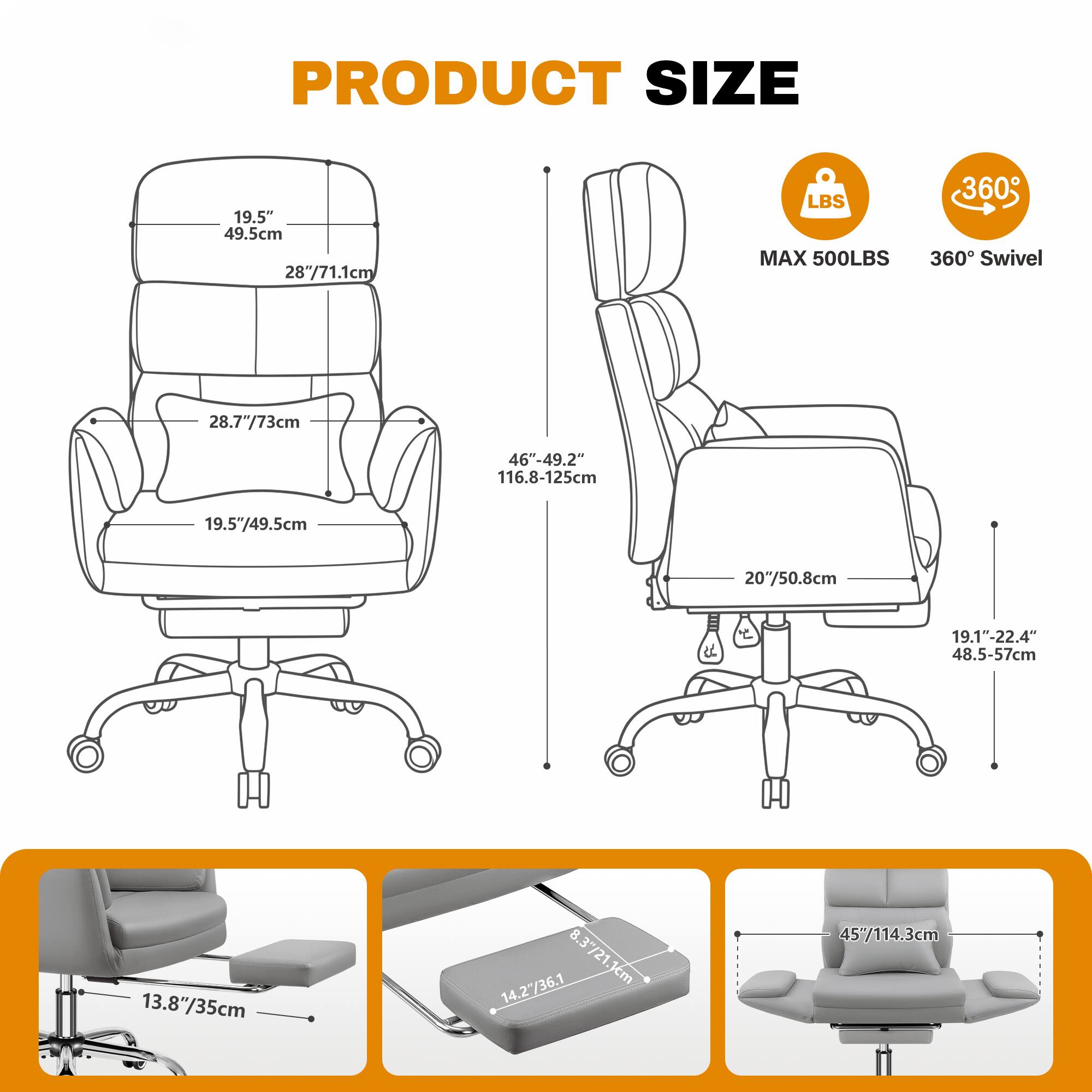 PRODUCT SIZE

- Seat Width: 19.5" / 49.5cm
- Seat Depth: 28" / 71.1cm
- Back Height: 28.7" / 73cm
- Overall Height: 46" - 49.2" / 116.8 - 125cm
- Armrest Height: 19.5" / 49.5cm
- Armrest Width: 20" / 50.8cm
- Base Width: 19.1" - 22.4" / 48.5 - 57cm
- Seat Height: 13.8" / 35cm
- Footrest Height: 8.3" / 21.1cm
- Base Diameter: 14.27" / 36.1cm
- Overall Width: 45" / 114.3cm

MAX 500LBS

360° Swivel