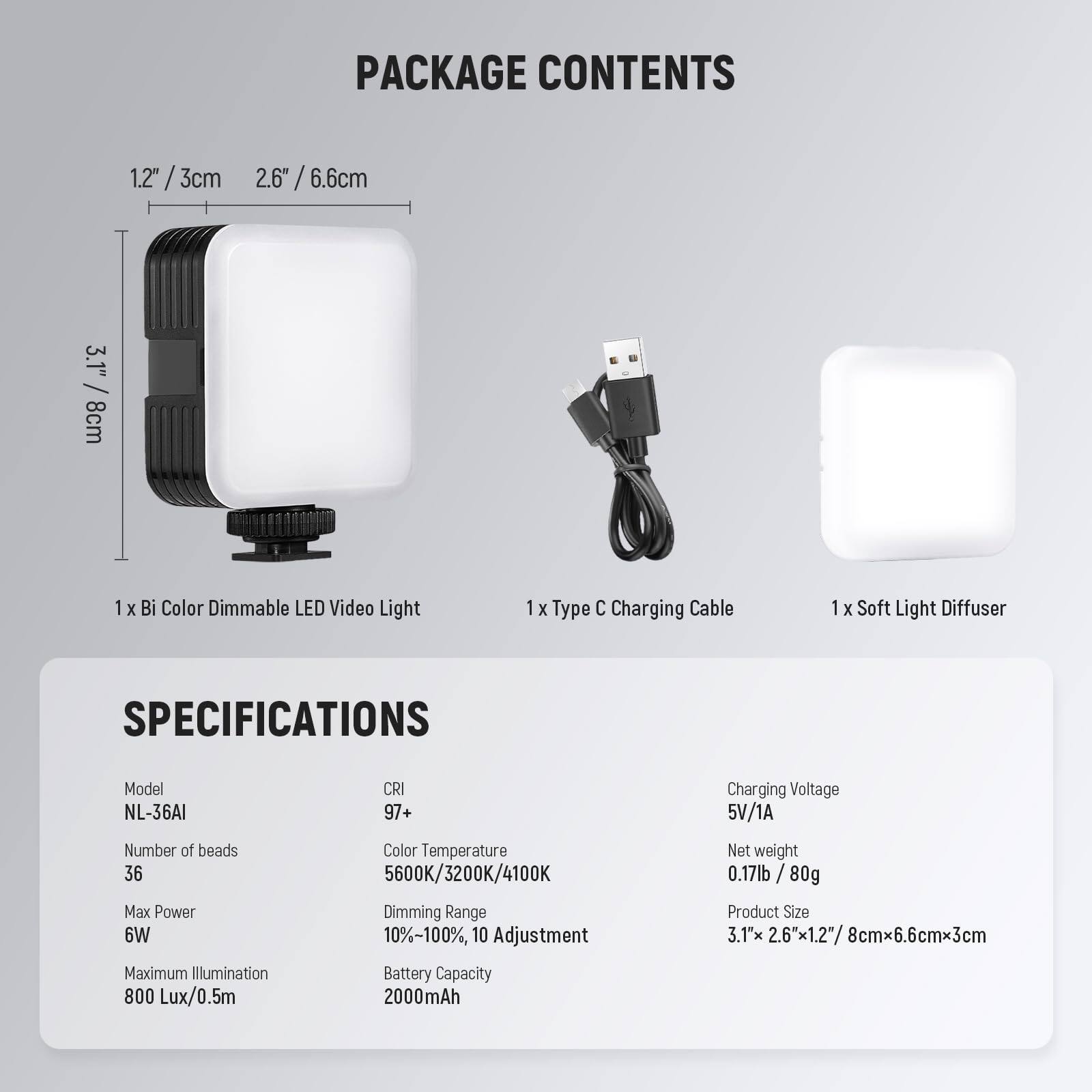 PACKAGE CONTENTS

1. 1 x Bi Color Dimmable LED Video Light
2. 1 x Type C Charging Cable
3. 1 x Soft Light Diffuser

SPECIFICATIONS

- Model: NL-36AI
- CRI: 97+
- Number of beads: 36
- Max Power: 6W
- Maximum Illumination: 800 Lux/0.5m
- Color Temperature: 5600K/3200K/4100K
- Dimming Range: 10%-100%, 10 Adjustment
- Battery Capacity: 2000mAh
- Charging Voltage: 5V/1A
- Net weight: 0.17lb / 80g
- Product Size: 3.1" x 2.6" x 1.2" / 8cm x 6.6cm x 3cm