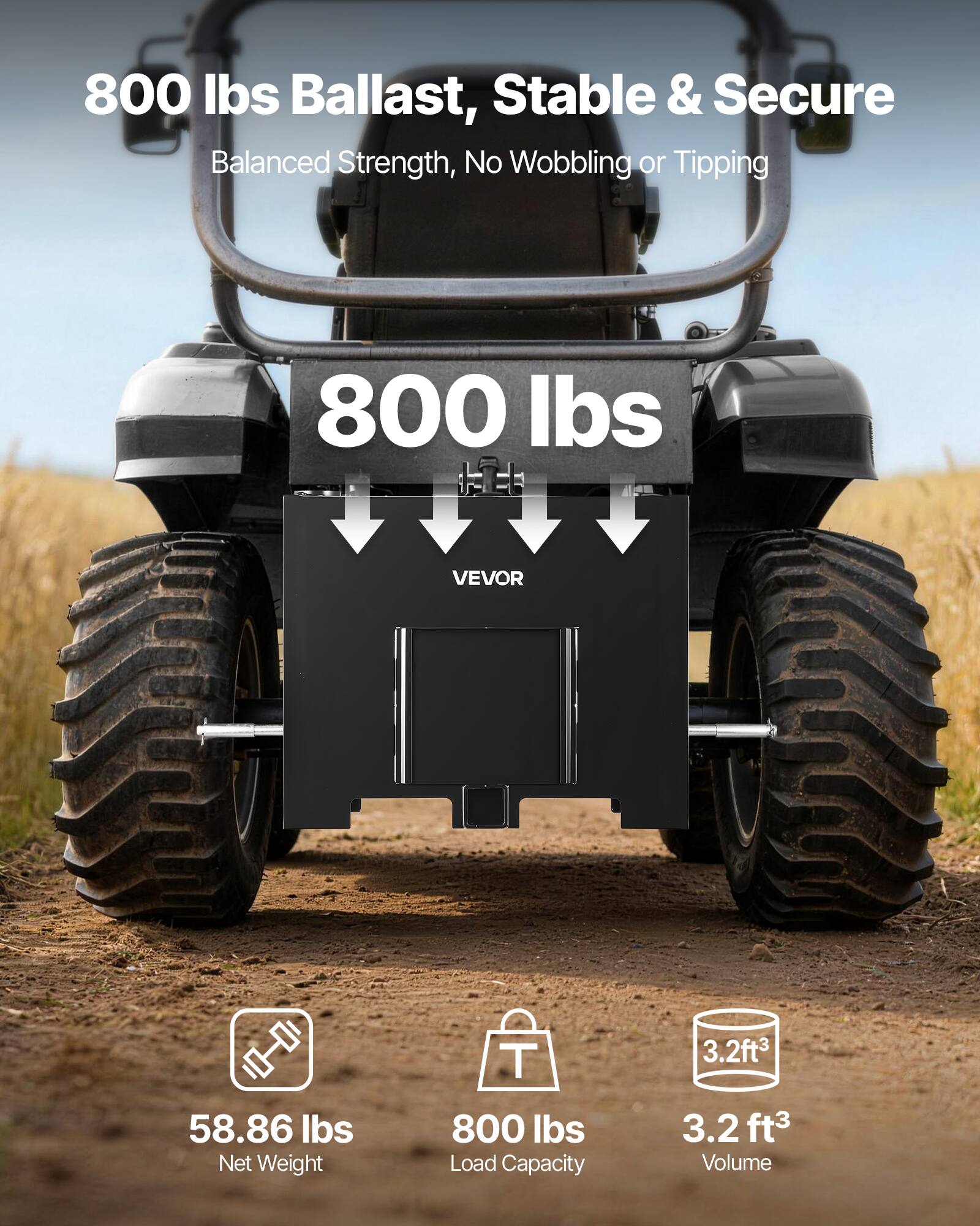 800 lbs Ballast, Stable & Secure  
Balanced Strength, No Wobbling or Tipping  

800 lbs  

VEVOR  

58.86 lbs Net Weight  
800 lbs Load Capacity  
3.2 ft³ Volume