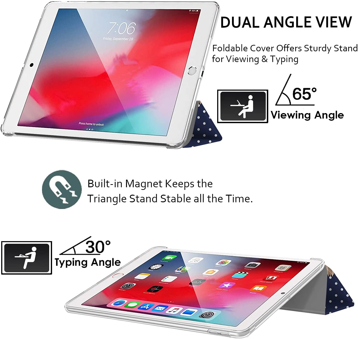 7:06 Friday, September 28

DUAL ANGLE VIEW
Foldable Cover Offers Sturdy Stand for Viewing & Typing

Press home to unlock

65° Viewing Angle

Built-in Magnet Keeps the Triangle Stand Stable all the Time.

30° Typing Angle