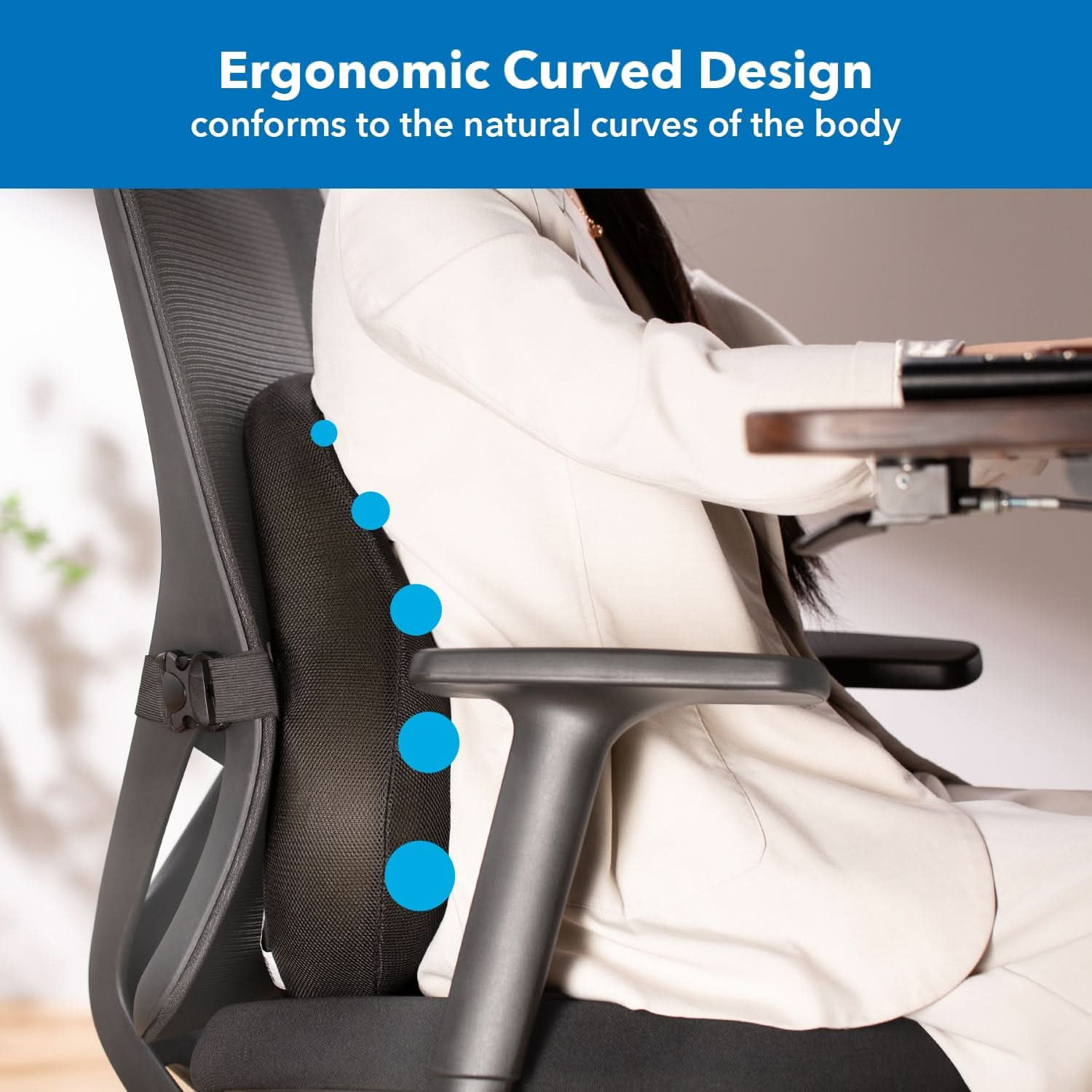 Ergonomic Curved Design conforms to the natural curves of the body