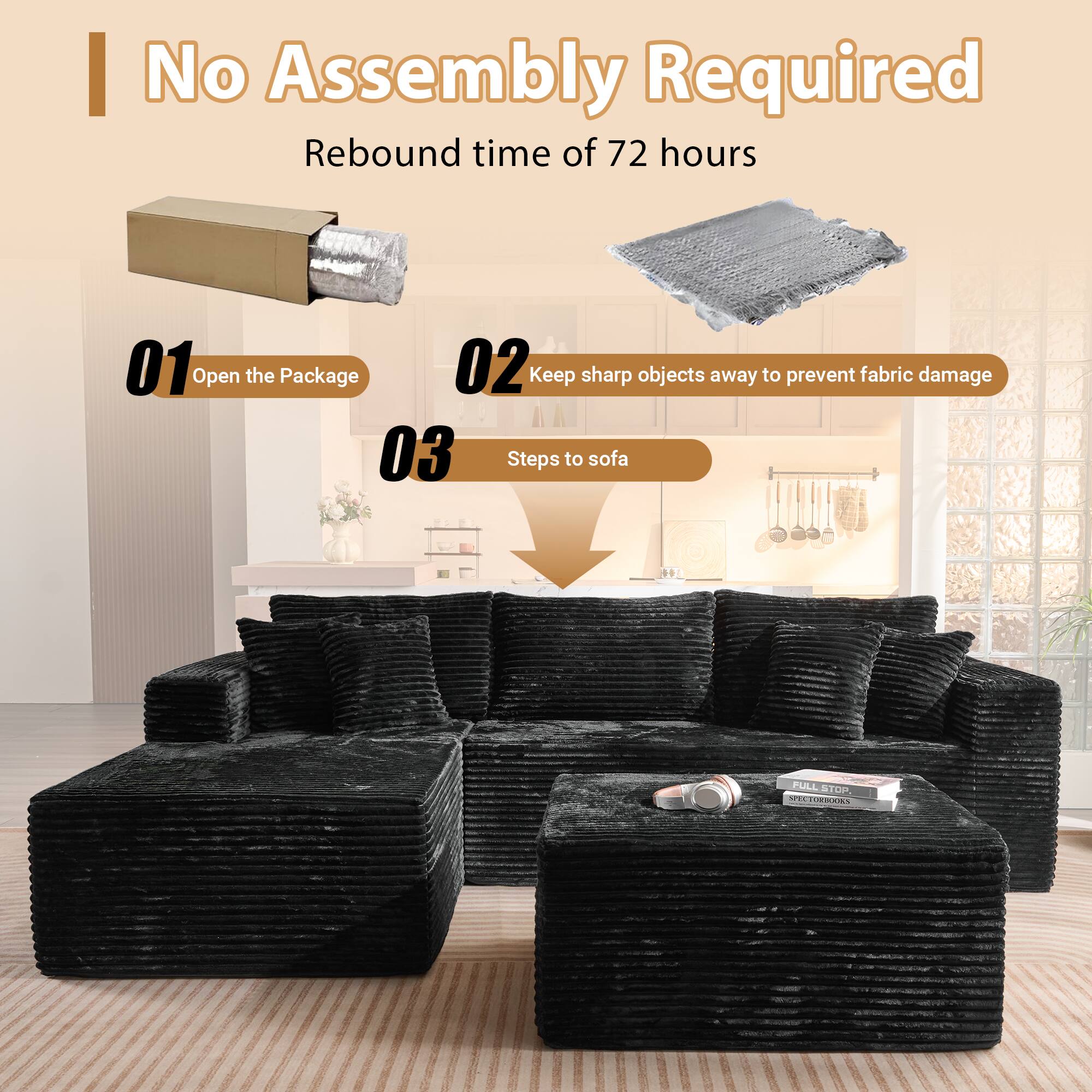 No Assembly Required  
Rebound time of 72 hours  

01 Open the Package  
02 Keep sharp objects away to prevent fabric damage  
03 Steps to sofa