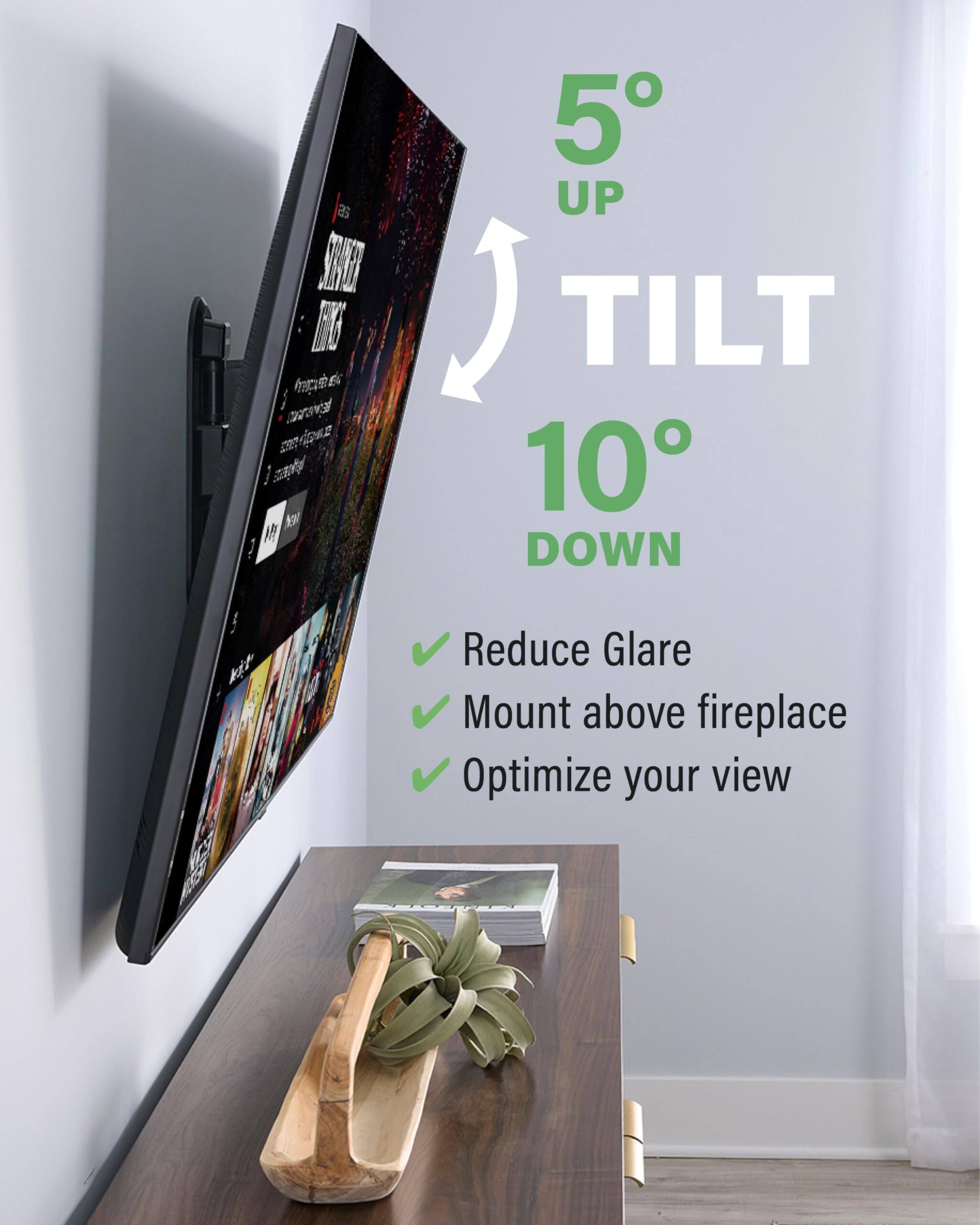 5° UP TILT 10° DOWN

Reduce Glare
Mount above fireplace
Optimize your view