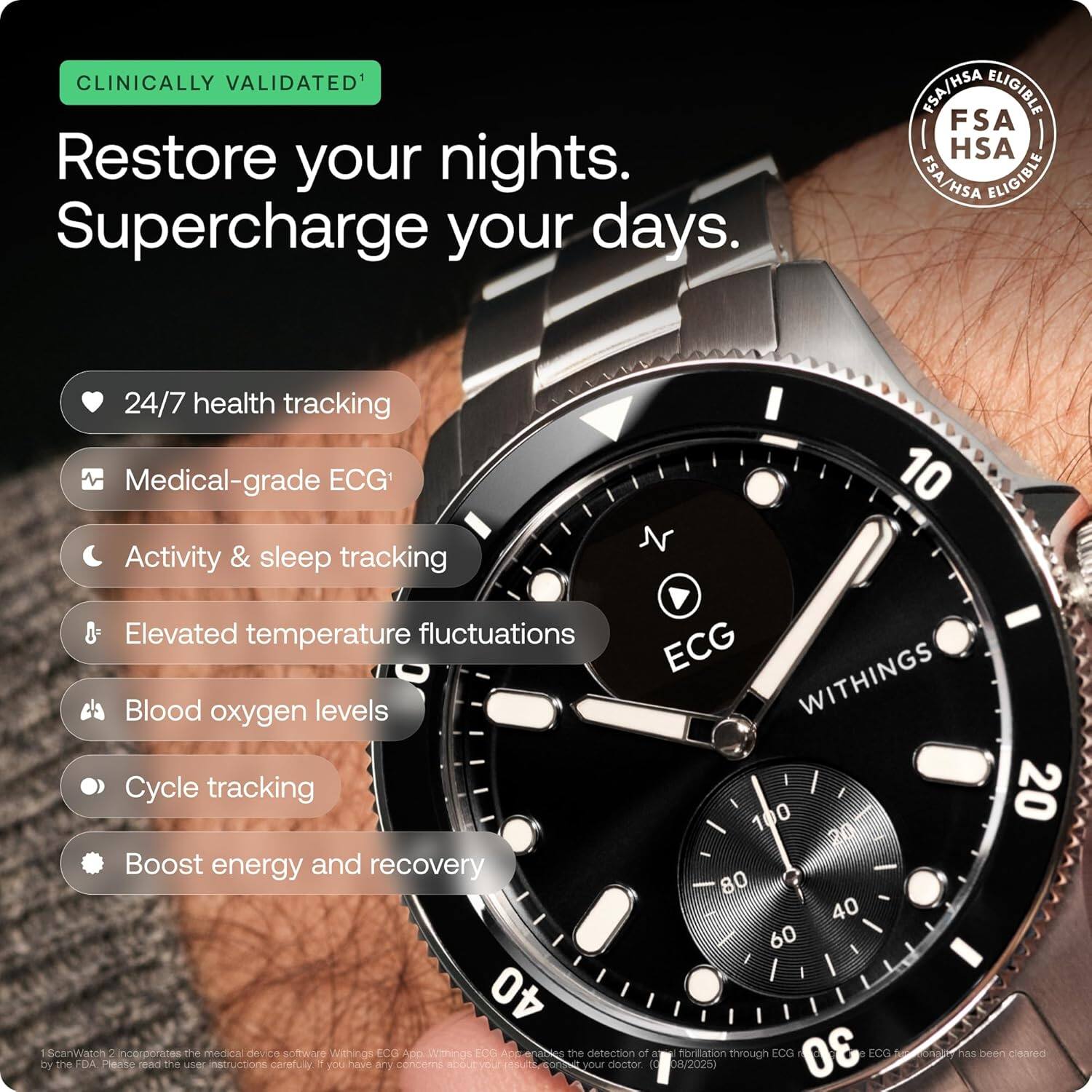 CLINICALLY VALIDATED¹  
Restore your nights.  
Supercharge your days.  

FSA/HSA ELIGIBLE  

24/7 health tracking  
Medical-grade ECG¹  
Activity & sleep tracking  
Elevated temperature fluctuations  
Blood oxygen levels  
Cycle tracking  
Boost energy and recovery  

WITHINGS  

¹ScanWatch 2 incorporates the medical device software Withings ECG App. Withings ECG App is a Class IIa medical device cleared by the FDA. Please read the user instructions carefully. If you have any concerns about your results, please consult your doctor. The detection of atrial fibrillation through ECG has been cleared by the FDA. (08/2025)