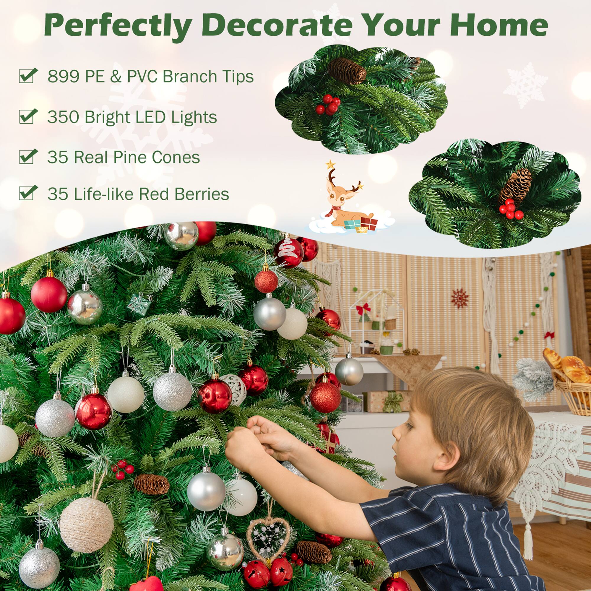 Perfectly Decorate Your Home

- 899 PE & PVC Branch Tips
- 350 Bright LED Lights
- 35 Real Pine Cones
- 35 Life-like Red Berries