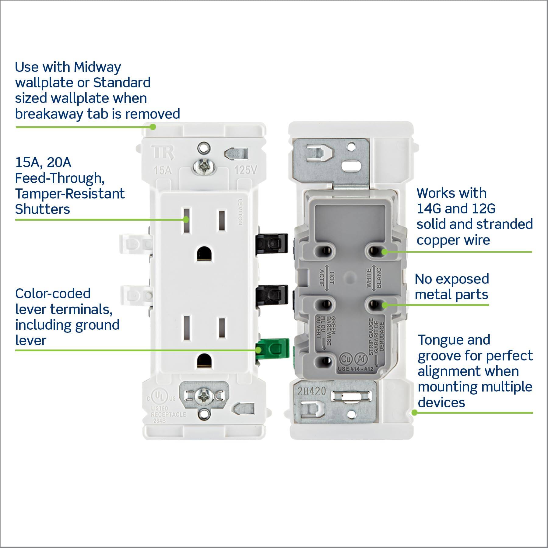 Use with Midway wallplate or Standard sized wallplate when breakaway tab is removed

15A, 20A Feed-Through, Tamper-Resistant Shutters

Color-coded lever terminals, including ground lever

Works with 14G and 12G solid and stranded copper wire

No exposed metal parts

Tongue and groove for perfect alignment when mounting multiple devices