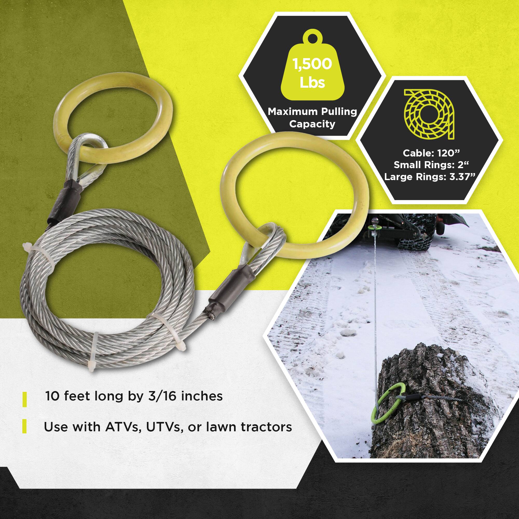 1,500 Lbs Maximum Pulling Capacity  
Cable: 120"  
Small Rings: 2"  
Large Rings: 3.37"  
10 feet long by 3/16 inches  
Use with ATVs, UTVs, or lawn tractors