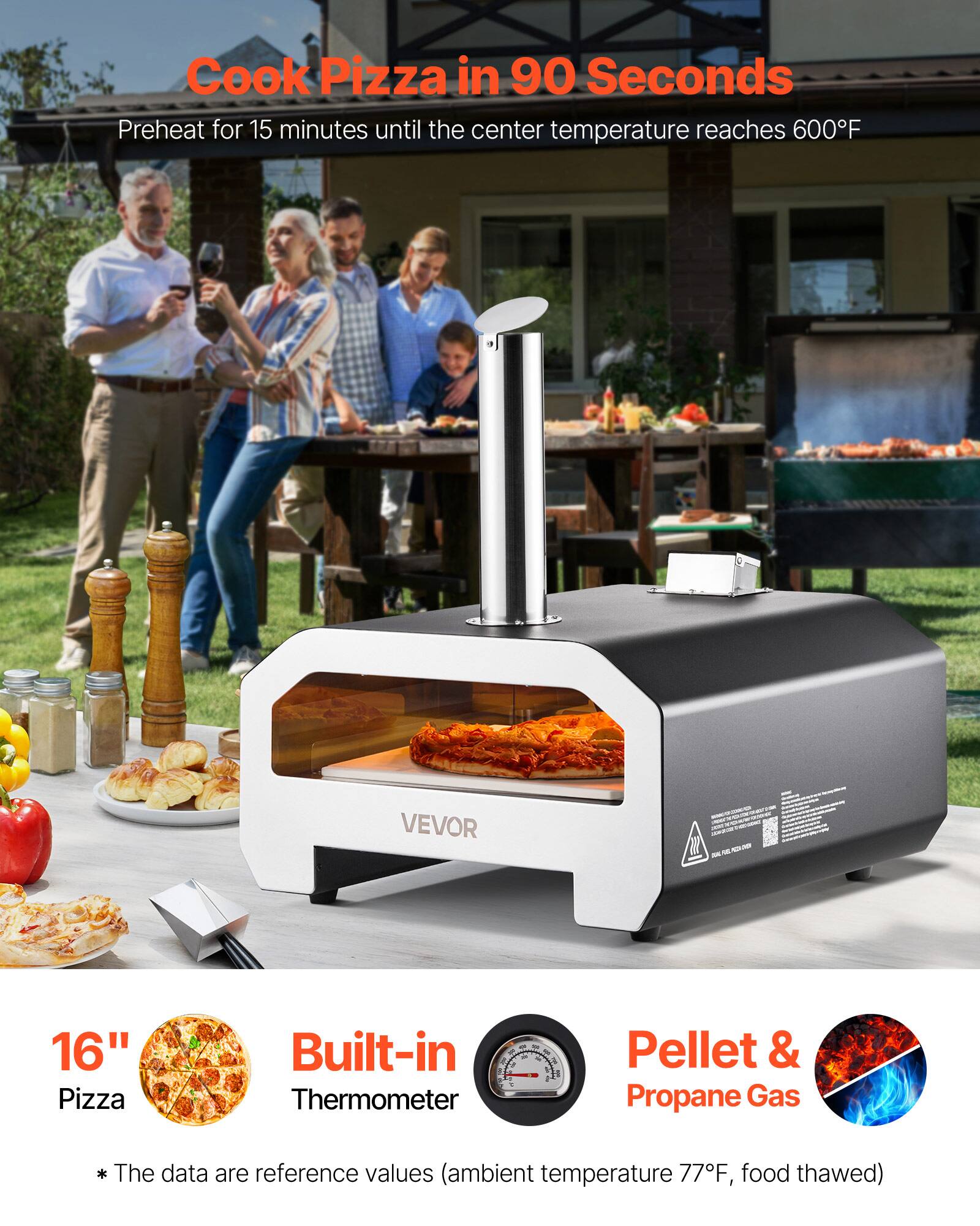 Cook Pizza in 90 Seconds  
Preheat for 15 minutes until the center temperature reaches 600°F  

VEVOR  
16" Pizza  
Built-in Thermometer  
Pellet & Propane Gas  

*The data are reference values (ambient temperature 77°F, food thawed)