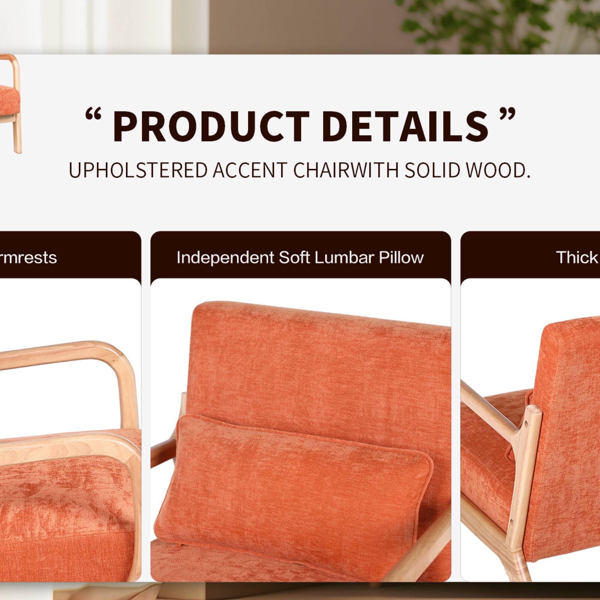 "PRODUCT DETAILS"  
UPHOLSTERED ACCENT CHAIR WITH SOLID WOOD.  
- Armrests  
- Independent Soft Lumbar Pillow  
- Thick
