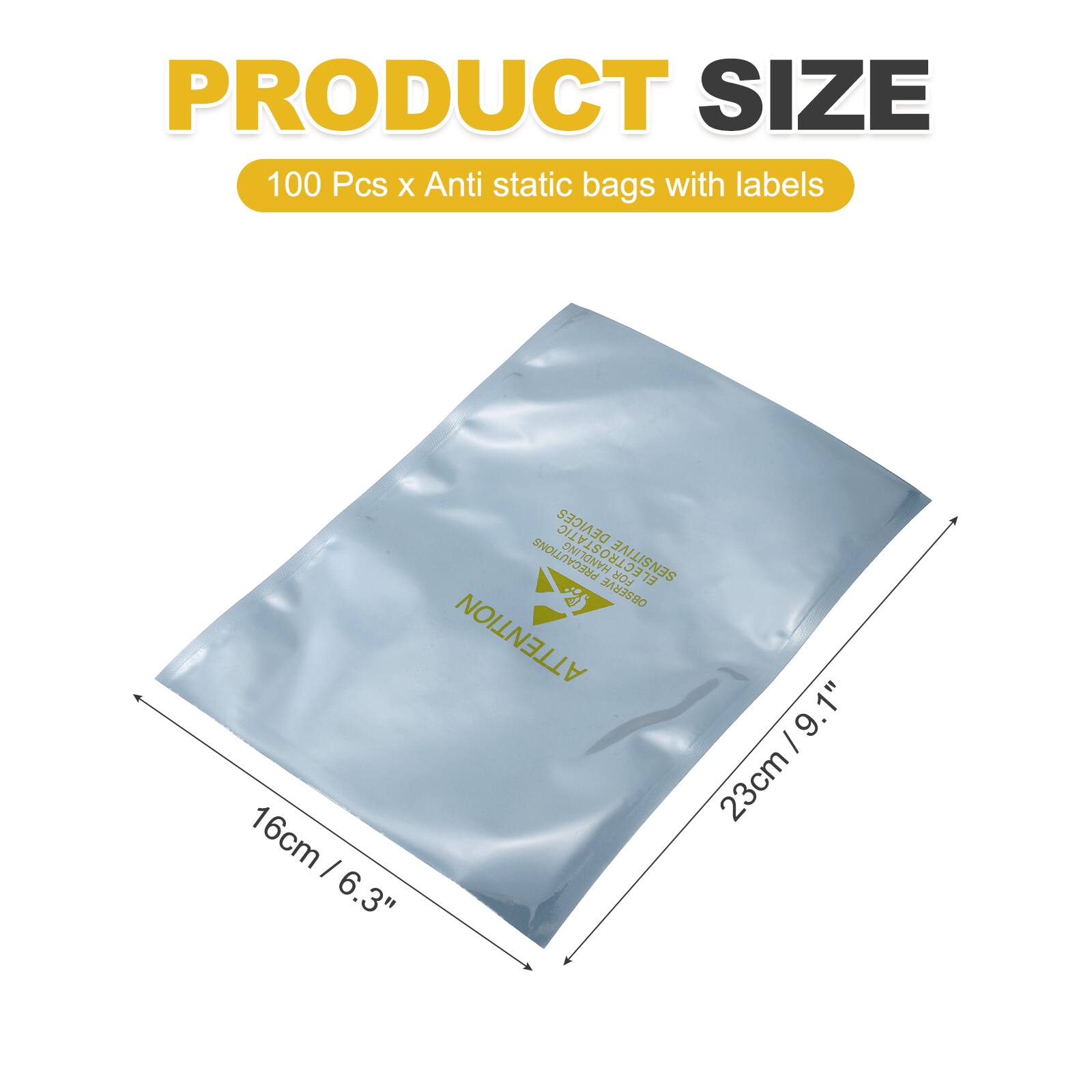PRODUCT SIZE  
100 Pcs x Anti static bags with labels  

DEVICES PRECAUTIONS  
ELECTROSTATIC SENSITIVE  

OBSERVE ATTENTION  

9.1" 1"  
9.23cm / 9.1" I 23cm / 9.1" I 16cm / 6.3"