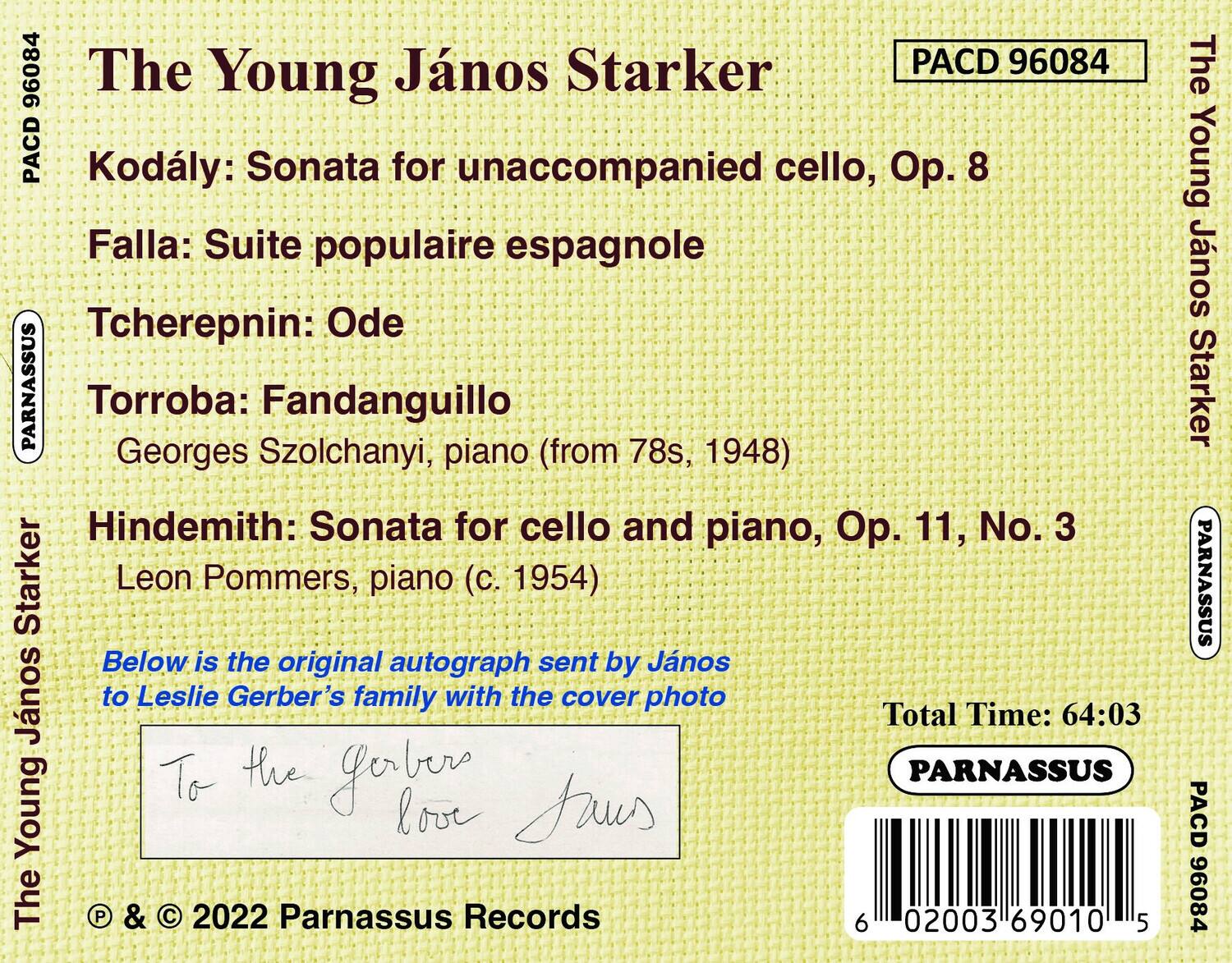 The Young János Starker

Kodály: Sonata for unaccompanied cello, Op. 8

Falla: Suite populaire espagnole

Tcherepnin: Ode

Torroba: Fandanguillo  
Georges Szolchanyi, piano (from 78s, 1948)

Hindemith: Sonata for cello and piano, Op. 11, No. 3  
Leon Pommers, piano (c. 1954)

Below is the original autograph sent by János Starker to Leslie Gerber's family with the cover photo

To the Gerber family  
János Starker

Total Time: 64:03

© & © 2022 Parnassus Records

PACD 96084

PARNASSUS

PACD 96084

PARNASSUS

PACD 96084

PARNASSUS

PACD 96084

PACD 96084

PACD 96084

PACD 96084

PACD 96084

PACD 96084

PACD 96084

PACD 96084

PACD 96084

PACD 96084

PACD 96084

PACD 96084

PACD 96084

PACD 96084

PACD 96084

PACD 96084

PACD 96084

PACD 96084

PACD 96084

PACD 96084

PACD 96084

PACD 96084

PACD 96084

PACD 96084

PACD 96084

PACD 96084

PACD 96084

PACD 96084

PACD 96084

PACD