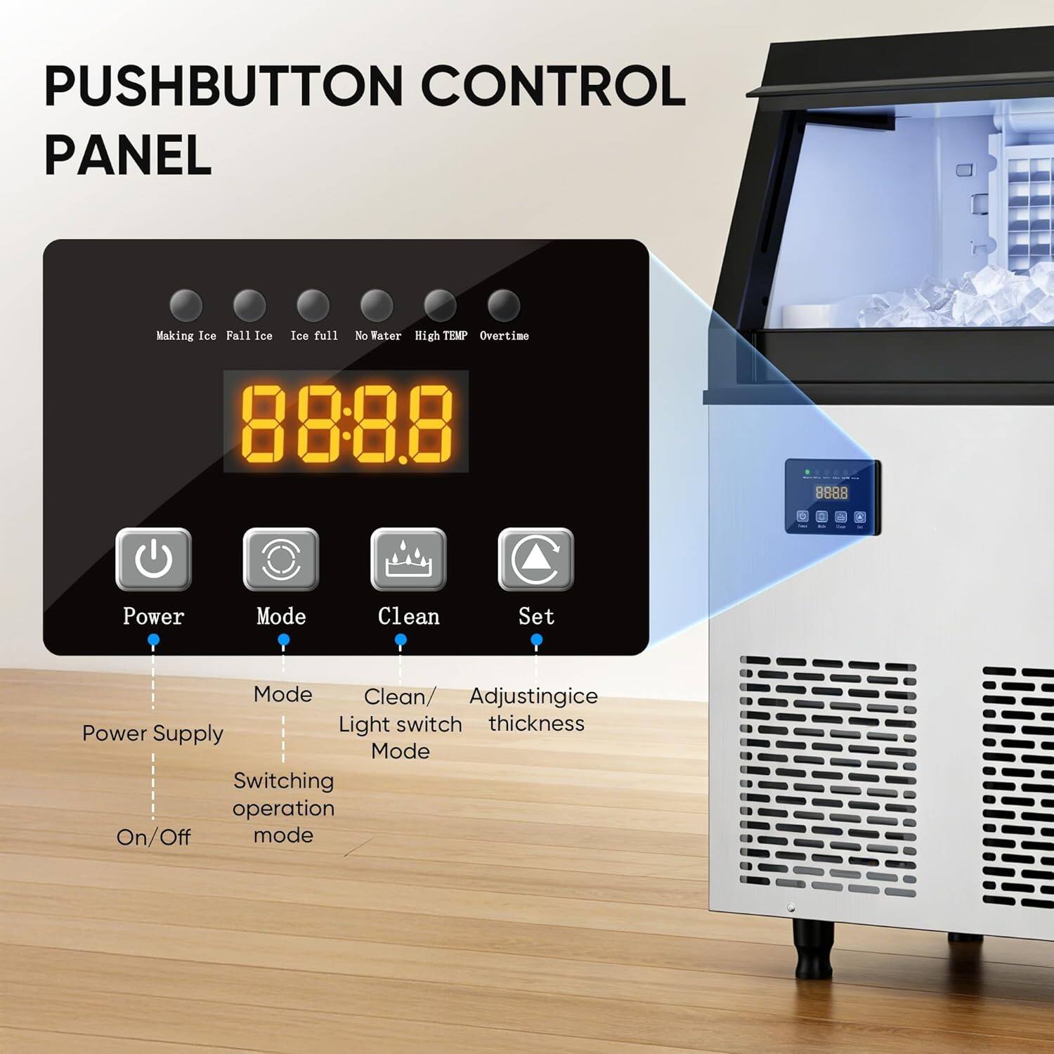 PUSHBUTTON CONTROL PANEL

Making Ice Fall Ice Ice full No Water High TEMP Overtime

88:8.8

Power Mode Clean Set

Mode Clean/ Adjustingice Light switch thickness

Power Supply Mode Switching operation On/Off mode