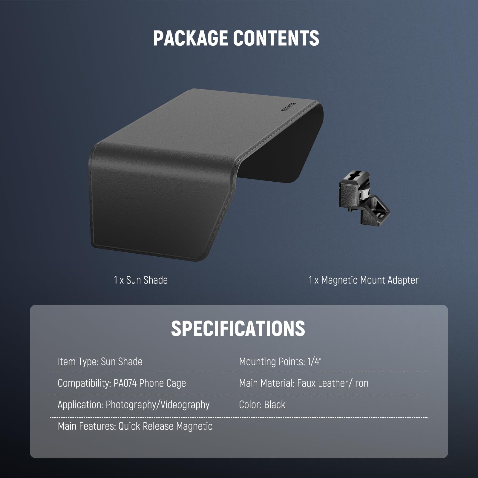 PACKAGE CONTENTS  
1 x Sun Shade  
1 x Magnetic Mount Adapter  

SPECIFICATIONS  
Item Type: Sun Shade  
Compatibility: PA074 Phone Cage  
Application: Photography/Videography  
Main Features: Quick Release Magnetic  
Mounting Points: 1/4"  
Main Material: Faux Leather/Iron  
Color: Black
