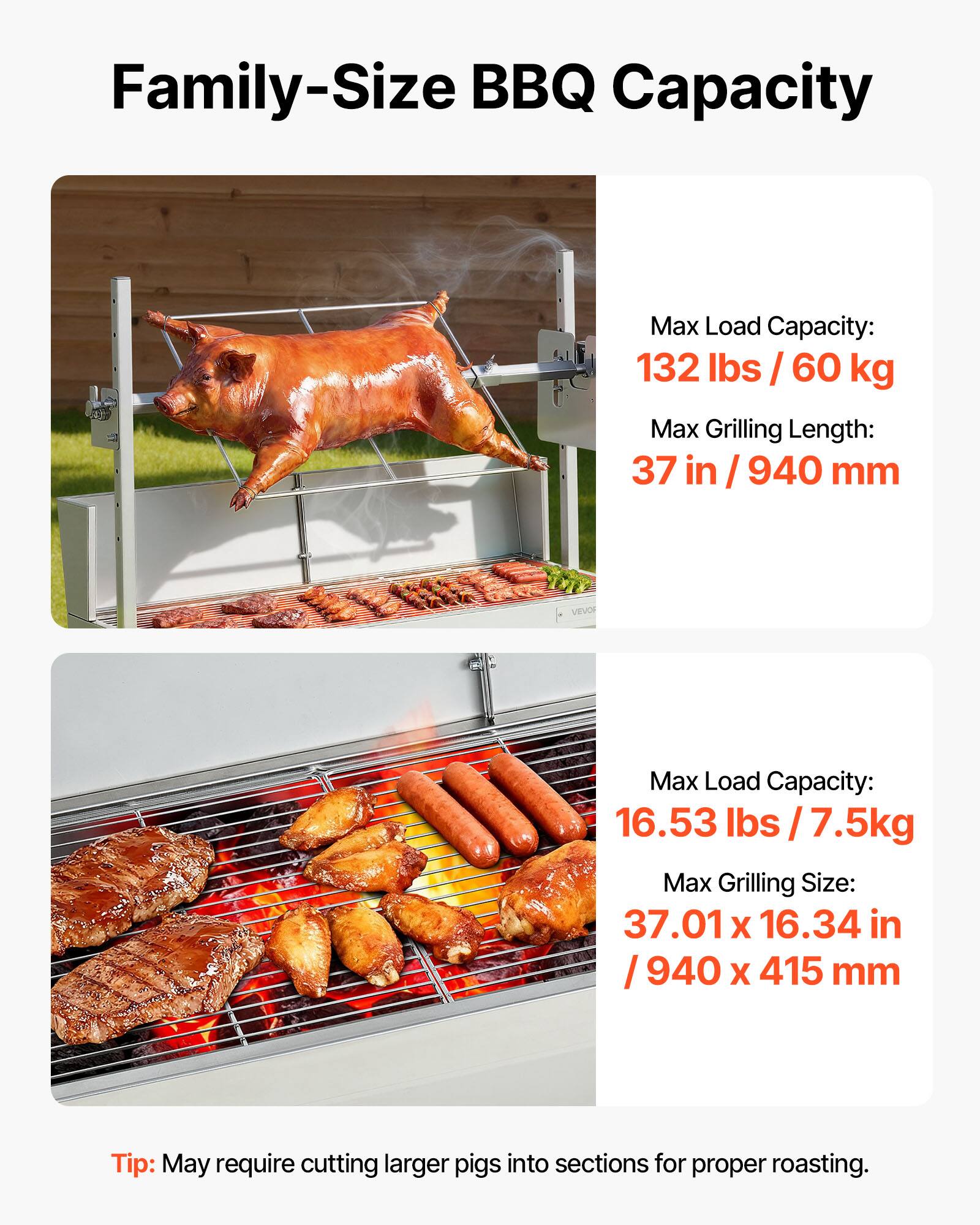 Family-Size BBQ Capacity

Max Load Capacity: 132 lbs / 60 kg  
Max Grilling Length: 37 in / 940 mm

VEVO

Max Load Capacity: 16.53 lbs / 7.5 kg  
Max Grilling Size: 37.01 x 16.34 in / 940 x 415 mm

Tip: May require cutting larger pigs into sections for proper roasting.