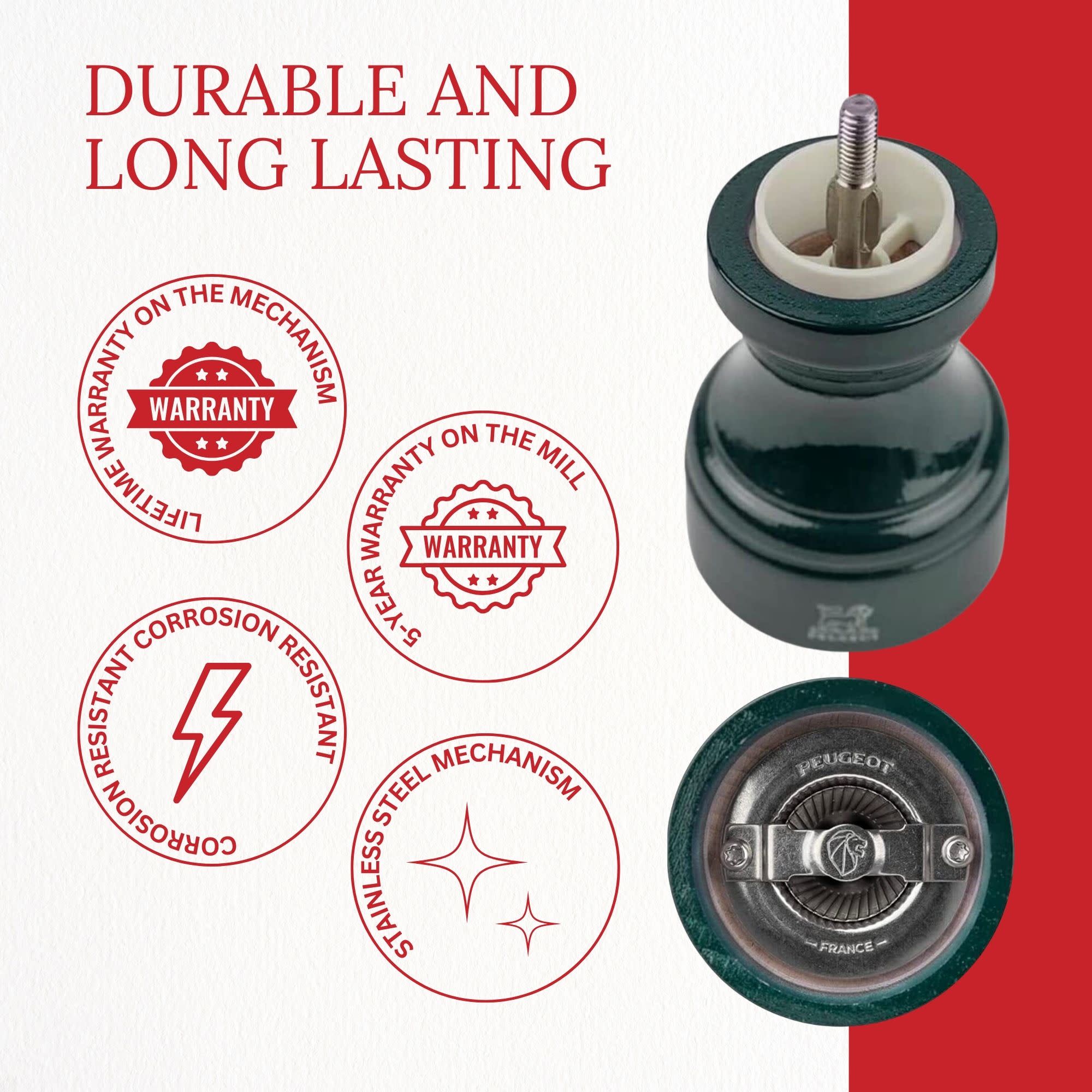 DURABLE AND LONG LASTING

- LIFETIME WARRANTY ON THE MECHANISM
- 5-YEAR WARRANTY ON THE MILL
- CORROSION RESISTANT
- STAINLESS STEEL MECHANISM
- PEUGEOT FRANCE