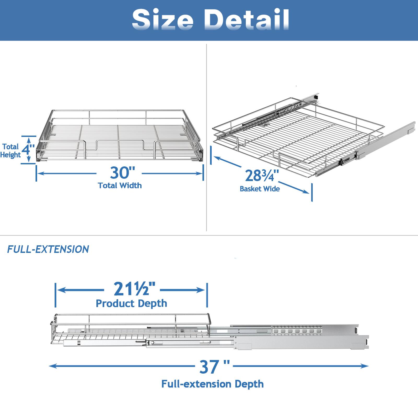 Size Detail

Total Height 4
Total Width 30"
Basket Wide 283/4"

FULL-EXTENSION

Product Depth 211/2"
Full-extension Depth 37"