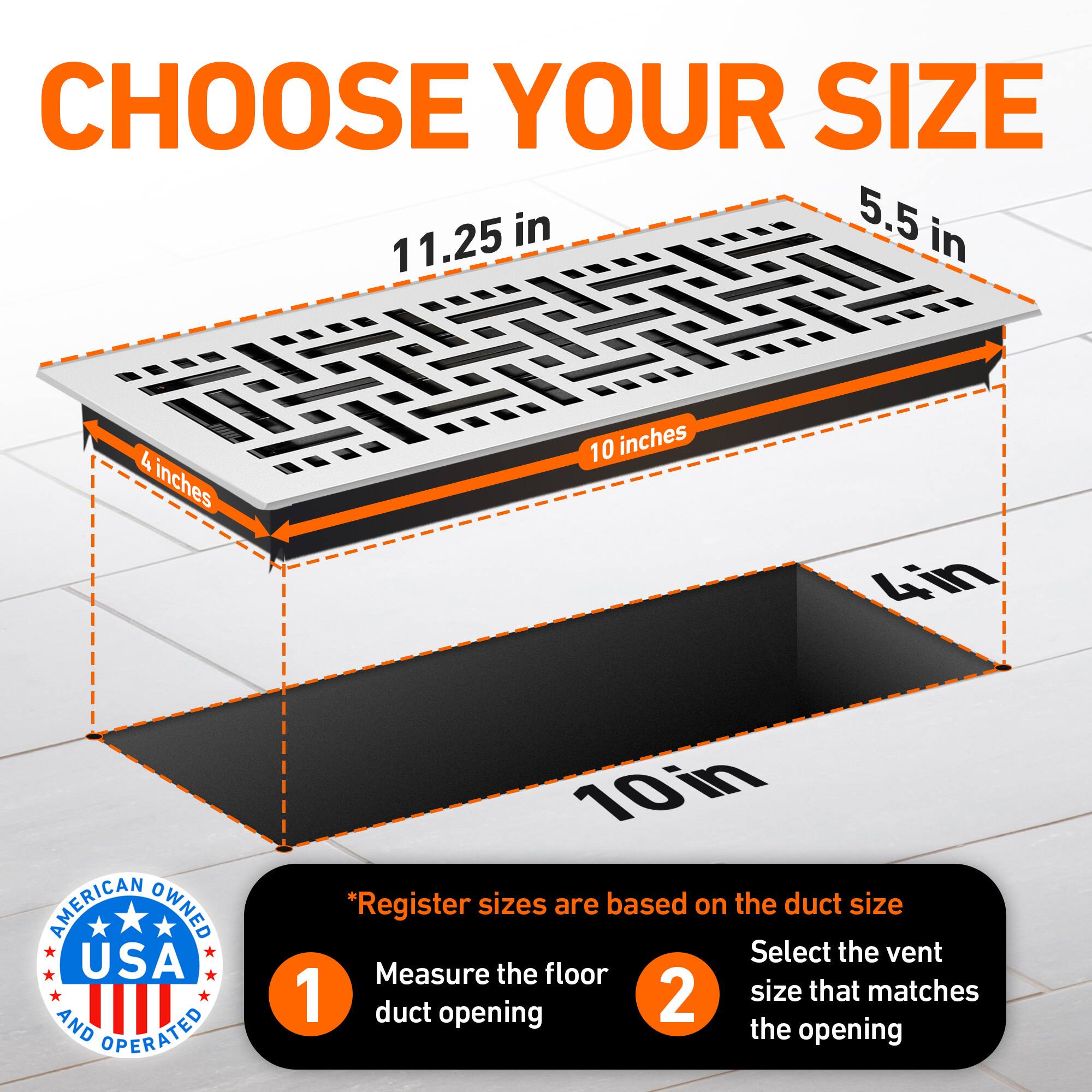 CHOOSE YOUR SIZE

5.5 in  
11.25 in  
4 inches  
10 inches  
4in  

AMERICAN OWNED USA AND OPERATED

*Register sizes are based on the duct size  
1. Measure the floor duct opening  
2. Select the vent size that matches the opening