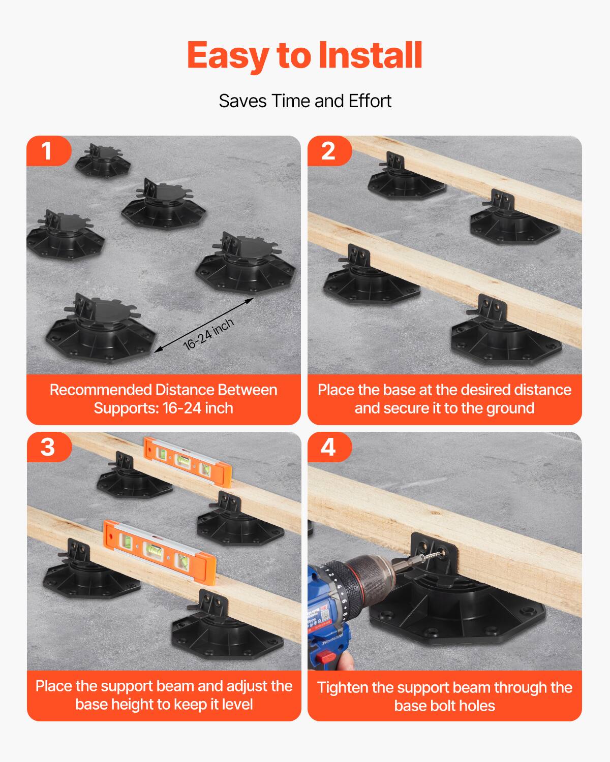 Easy to Install Saves Time and Effort

1. Recommended Distance Between Supports: 16-24 inch
2. Place the base at the desired distance and secure it to the ground
3. Place the support beam and adjust the base height to keep it level
4. Tighten the support beam through the base bolt holes
