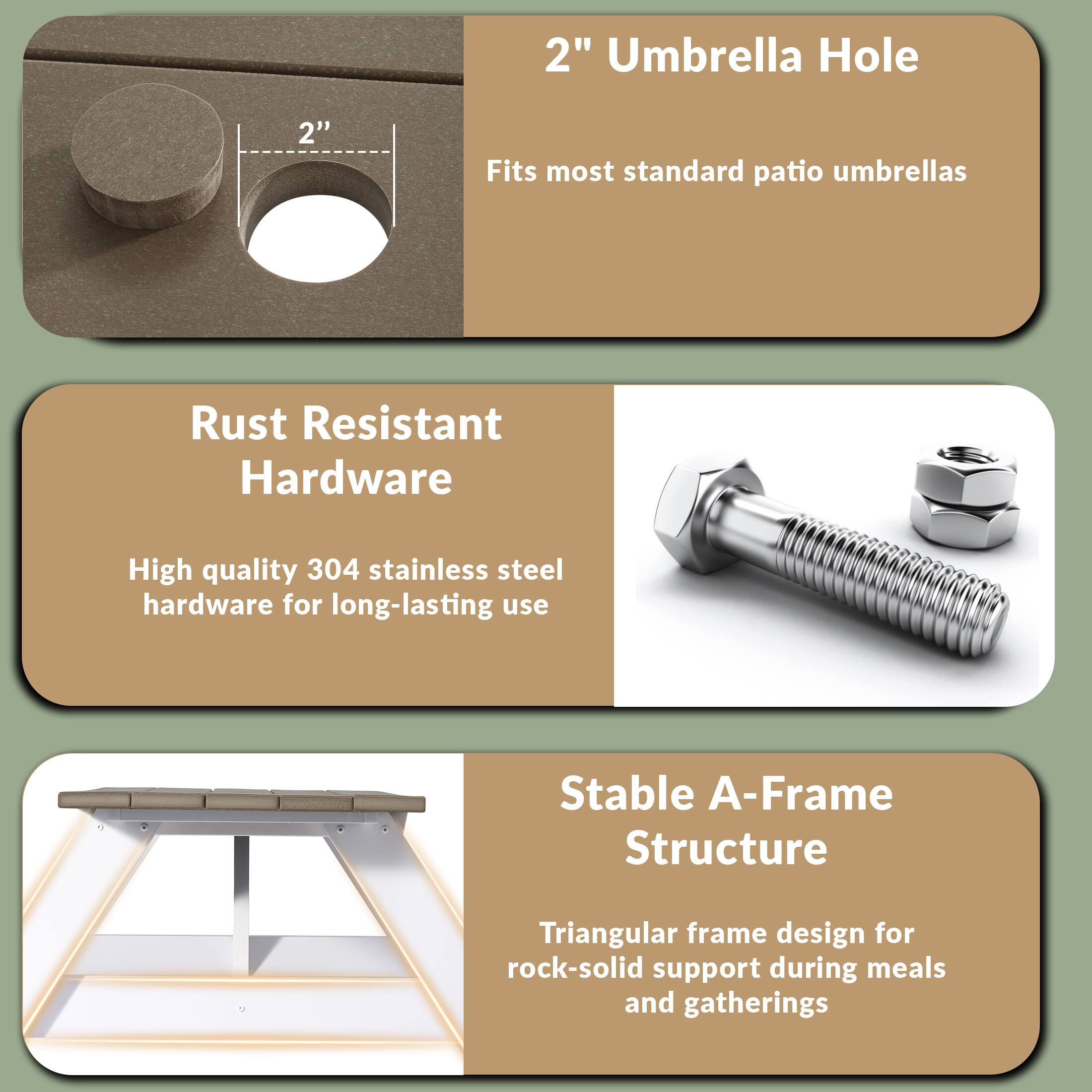 2" Umbrella Hole  
Fits most standard patio umbrellas  

Rust Resistant Hardware  
High quality 304 stainless steel hardware for long-lasting use  

Stable A-Frame Structure  
Triangular frame design for rock-solid support during meals and gatherings