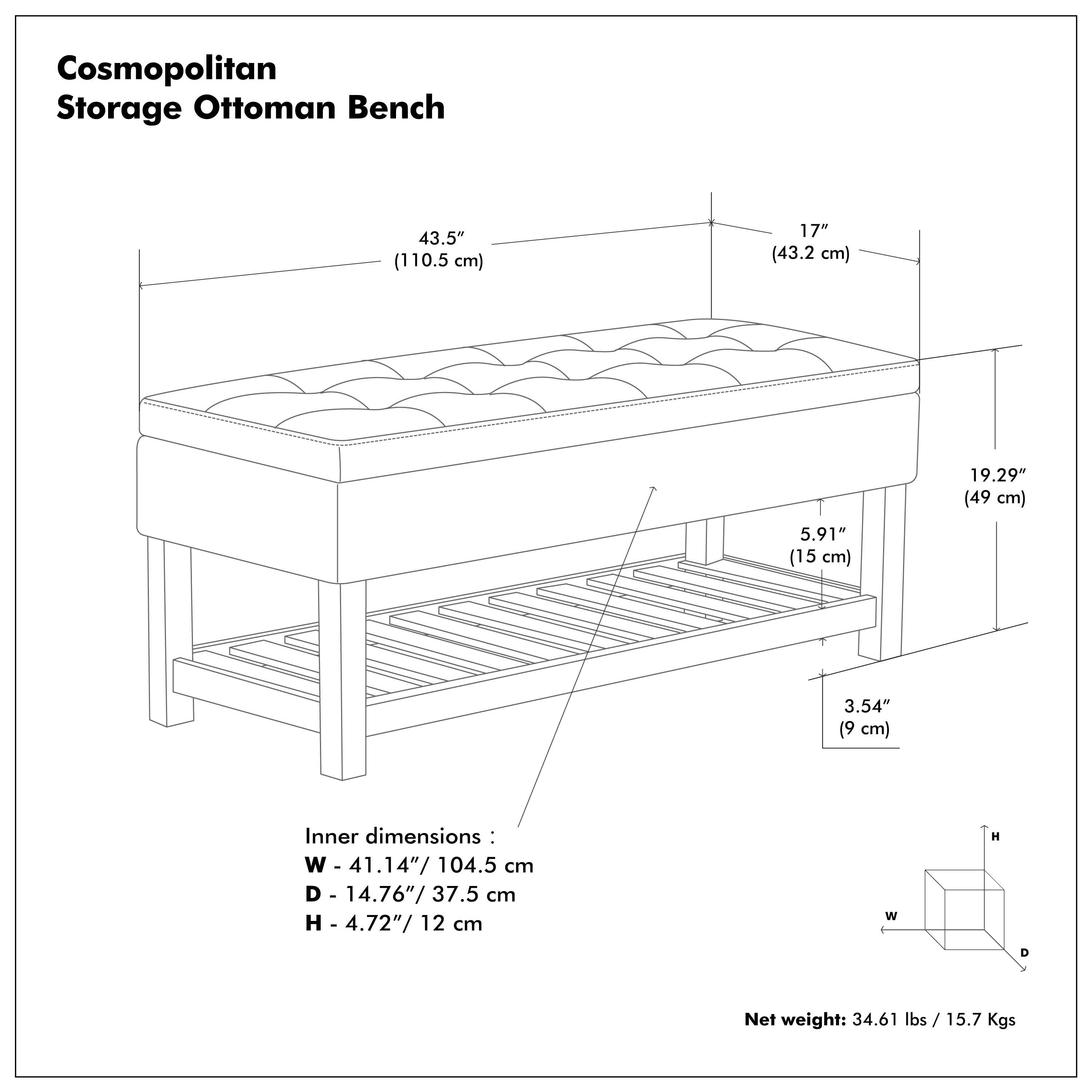 Cosmopolitan Storage Ottoman Bench

- 43.5" (110.5 cm)
- 17" (43.2 cm)
- 19.29" (49 cm)
- 5.91" (15 cm)
- 3.54" (9 cm)

Inner dimensions:
- W - 41.14" / 104.5 cm
- D - 14.76" / 37.5 cm
- H - 4.72" / 12 cm

Net weight: 34.61 lbs / 15.7 Kgs