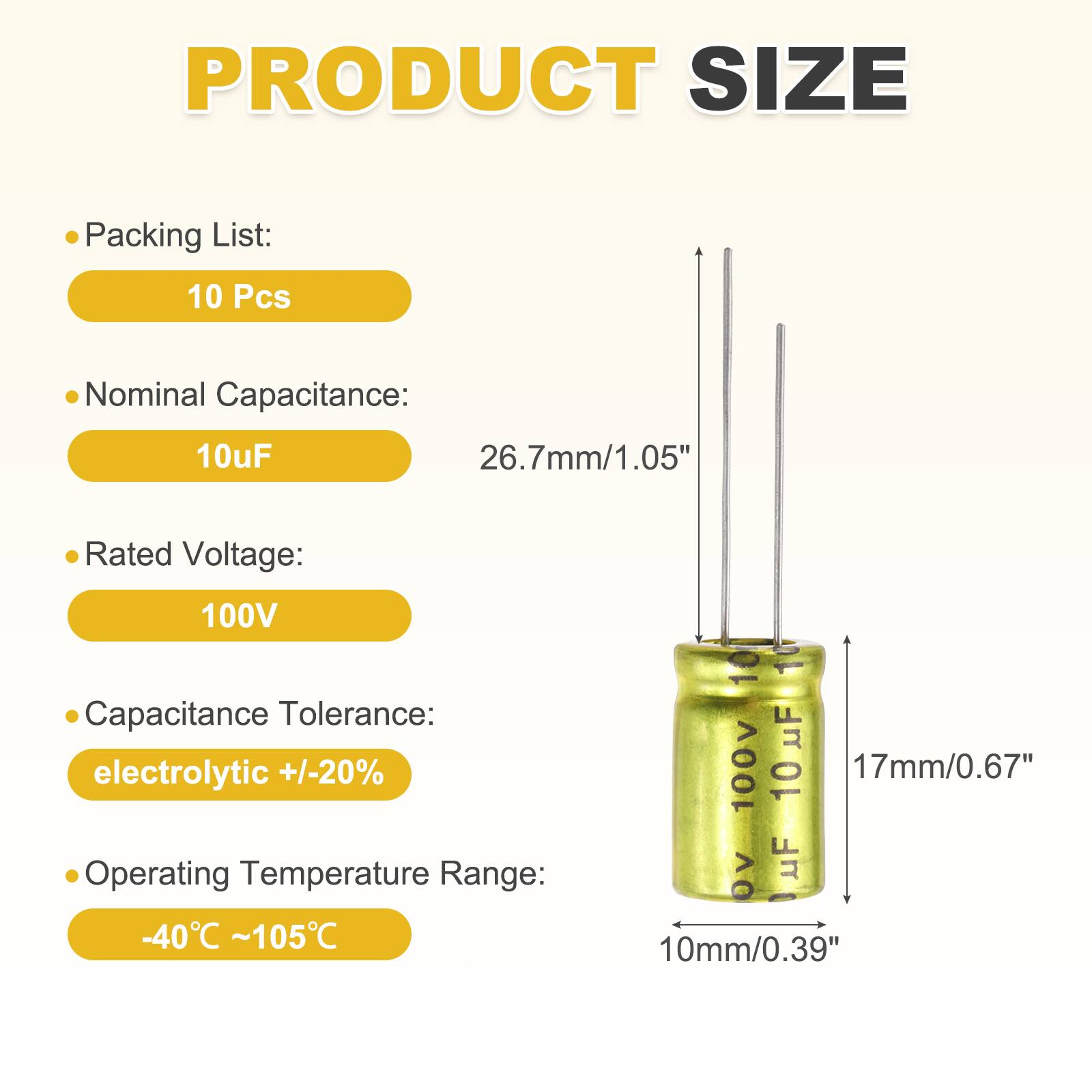 PRODUCT SIZE

Packing List:  
10 Pcs

Nominal Capacitance:  
10uF

Rated Voltage:  
100V

Capacitance Tolerance:  
electrolytic +/-20%

Operating Temperature Range:  
-40°C ~105°C

10 10 100V 10 uF  
17mm/0.67"  
10mm/0.39"