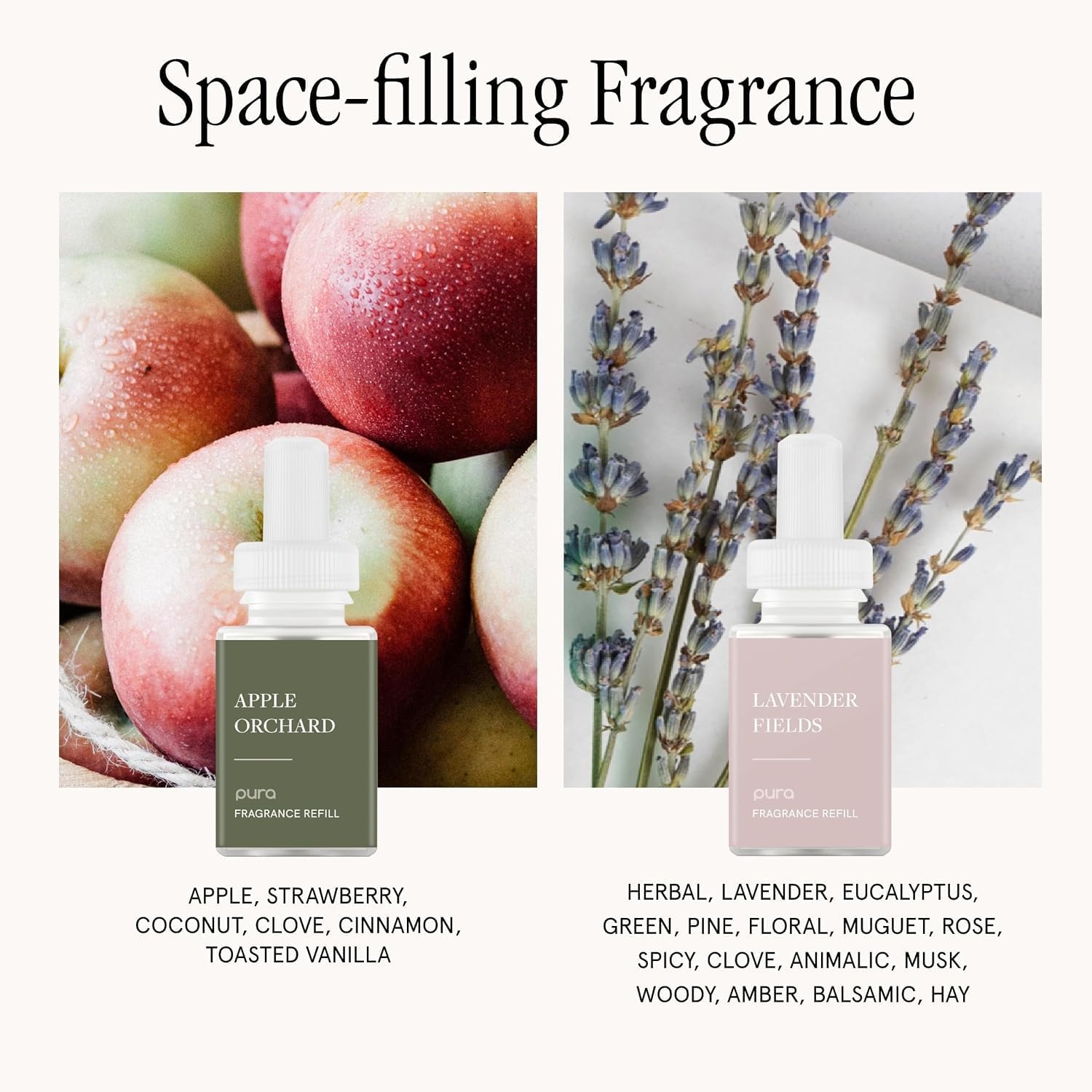 Space-filling Fragrance

APPLE ORCHARD
pura FRAGRANCE REFILL
APPLE, STRAWBERRY, COCONUT, CLOVE, CINNAMON, TOASTED VANILLA

LAVENDER FIELDS
pura FRAGRANCE REFILL
HERBAL, LAVENDER, EUCALYPTUS, GREEN, PINE, FLORAL, MUGUET, ROSE, SPICY, CLOVE, ANIMALIC, MUSK, WOODY, AMBER, BALSAMIC, HAY