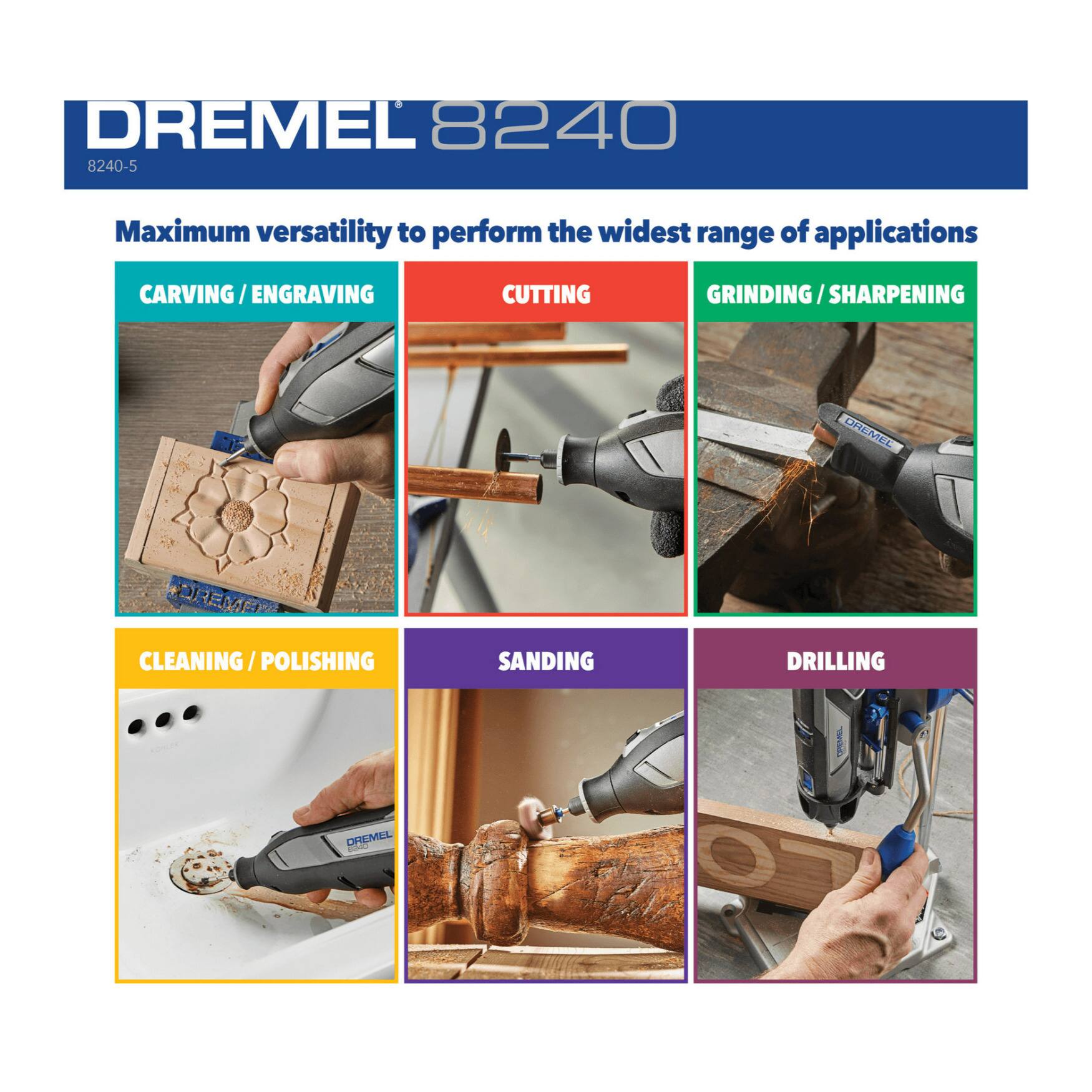 DREMEL 8240 8240-5 Maximum versatility to perform the widest range of applications

CARVING / ENGRAVING
CUTTING
GRINDING / SHARPENING
CLEANING / POLISHING
SANDING
DRILLING