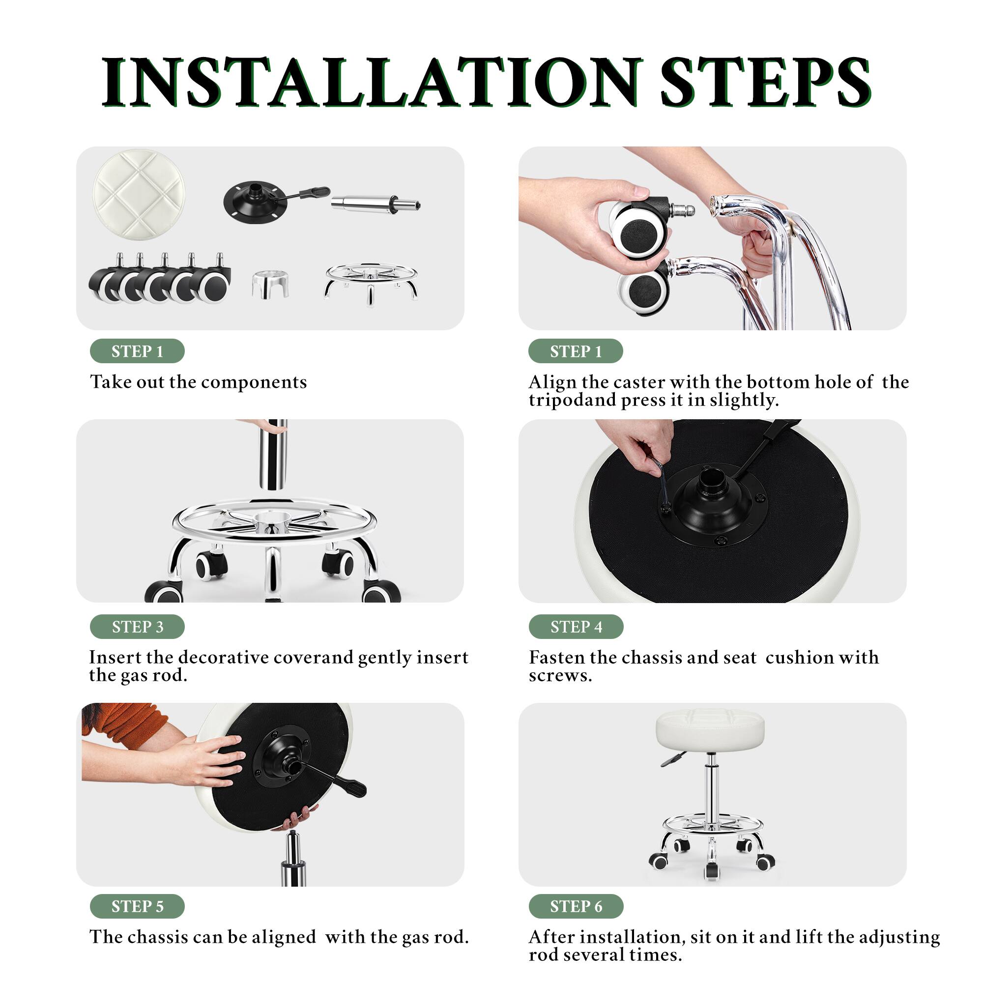 INSTALLATION STEPS

STEP 1
Take out the components

STEP 1
Align the caster with the bottom hole of the tripod and press it in slightly.

STEP 3
Insert the decorative cover and gently insert the gas rod.

STEP 4
Fasten the chassis and seat cushion with screws.

STEP 5
The chassis can be aligned with the gas rod.

STEP 6
After installation, sit on it and lift the adjusting rod several times.