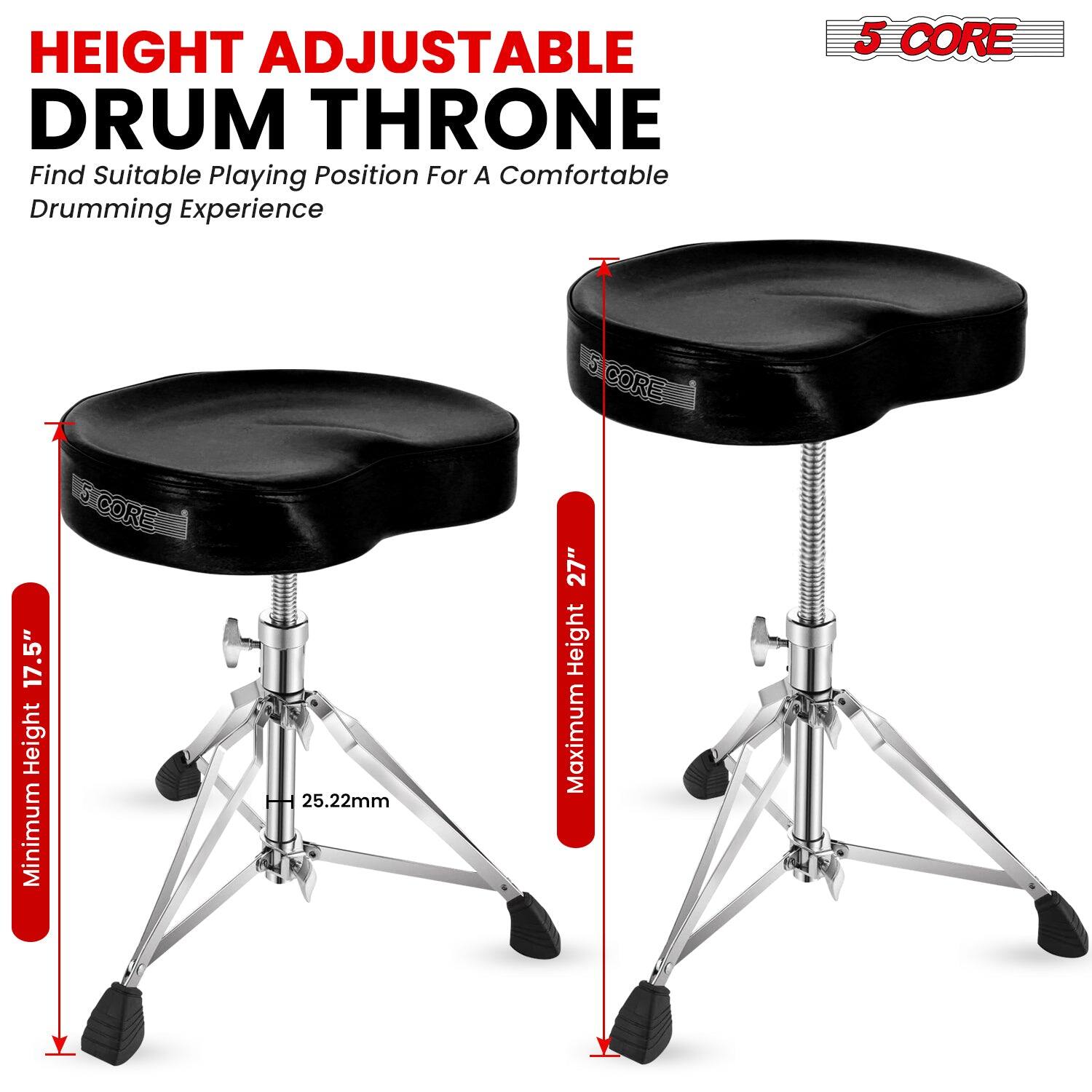 HEIGHT ADJUSTABLE DRUM THRONE  
Find Suitable Playing Position For A Comfortable Drumming Experience  

5 CORE  

Minimum Height: 17.5"  
Maximum Height: 27"  
25.22mm