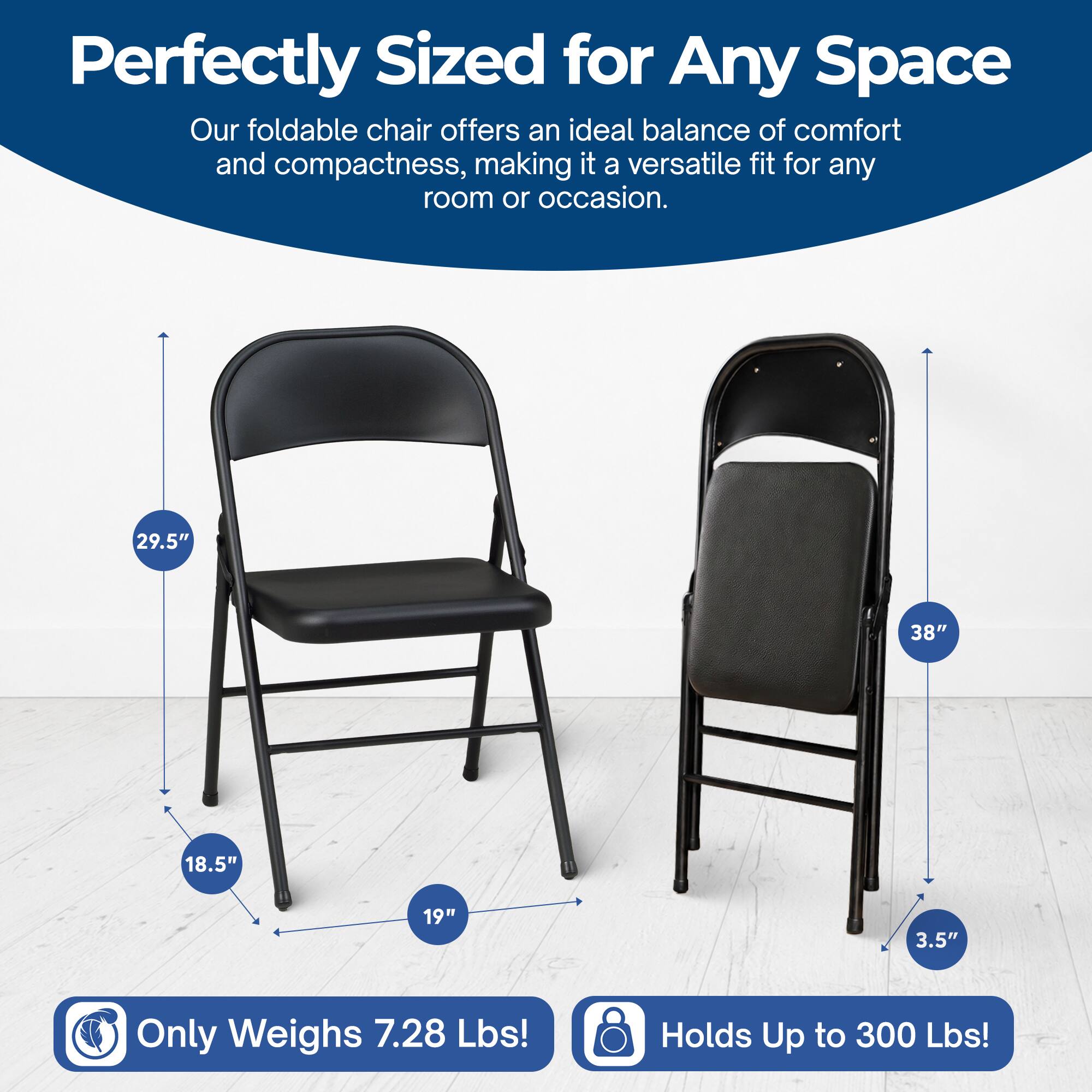 Perfectly Sized for Any Space  
Our foldable chair offers an ideal balance of comfort and compactness, making it a versatile fit for any room or occasion.  

29.5" 38" 18.5" 19" 3.5"  

Only Weighs 7.28 Lbs!  
Holds Up to 300 Lbs!