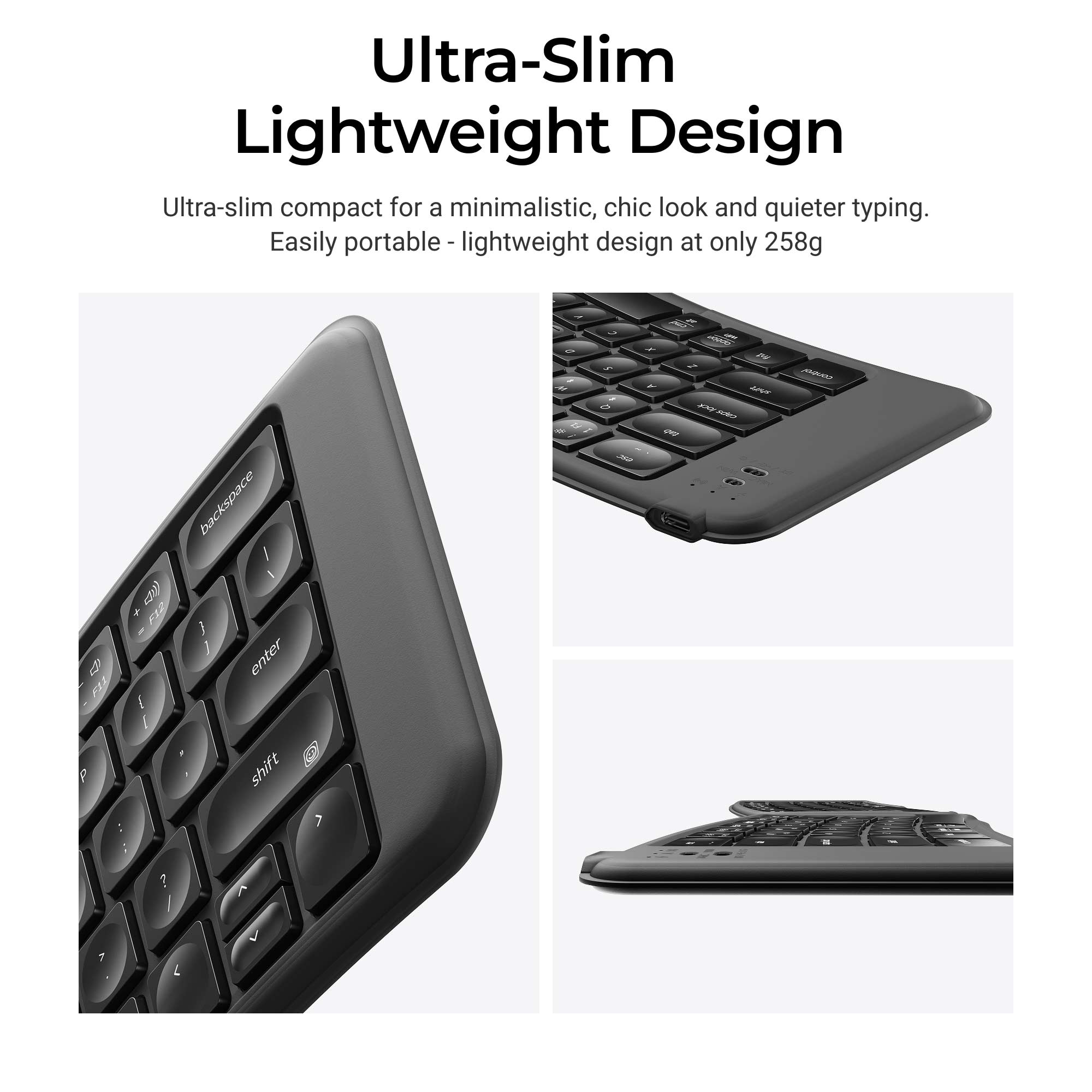Ultra-Slim Lightweight Design  
Ultra-slim compact for a minimalistic, chic look and quieter typing.  
Easily portable lightweight design at only 258g  

backspace 4 enter shift  
I a 2 M  
5 2 0 312  
all x AY I Y lock AND PNP  
control  
- - -  
c  
?  
7  
L