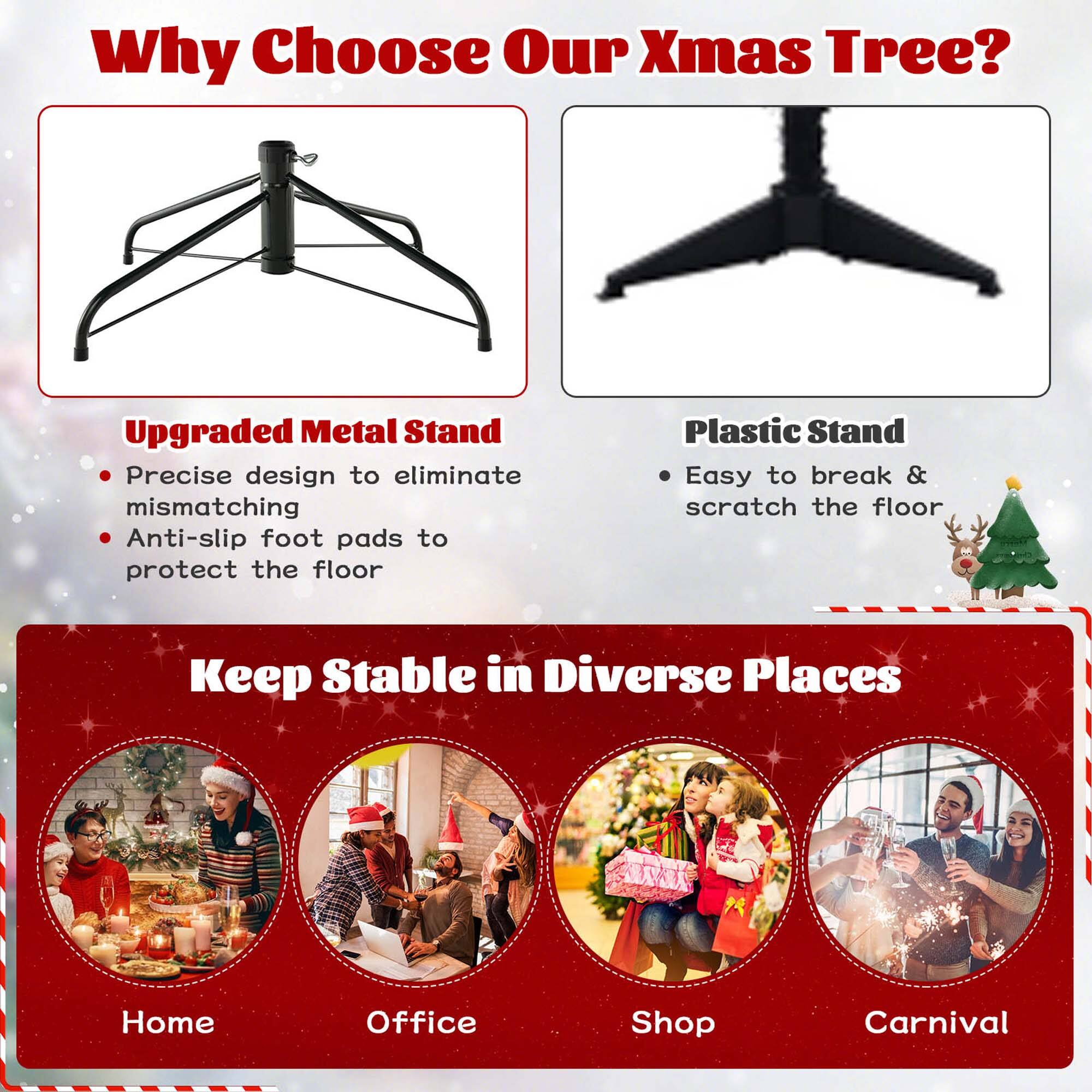 Why Choose Our Xmas Tree?

Upgraded Metal Stand
- Precise design to eliminate mismatching
- Anti-slip foot pads to protect the floor

Plastic Stand
- Easy to break & scratch the floor

Keep Stable in Diverse Places
- Home
- Office
- Shop
- Carnival