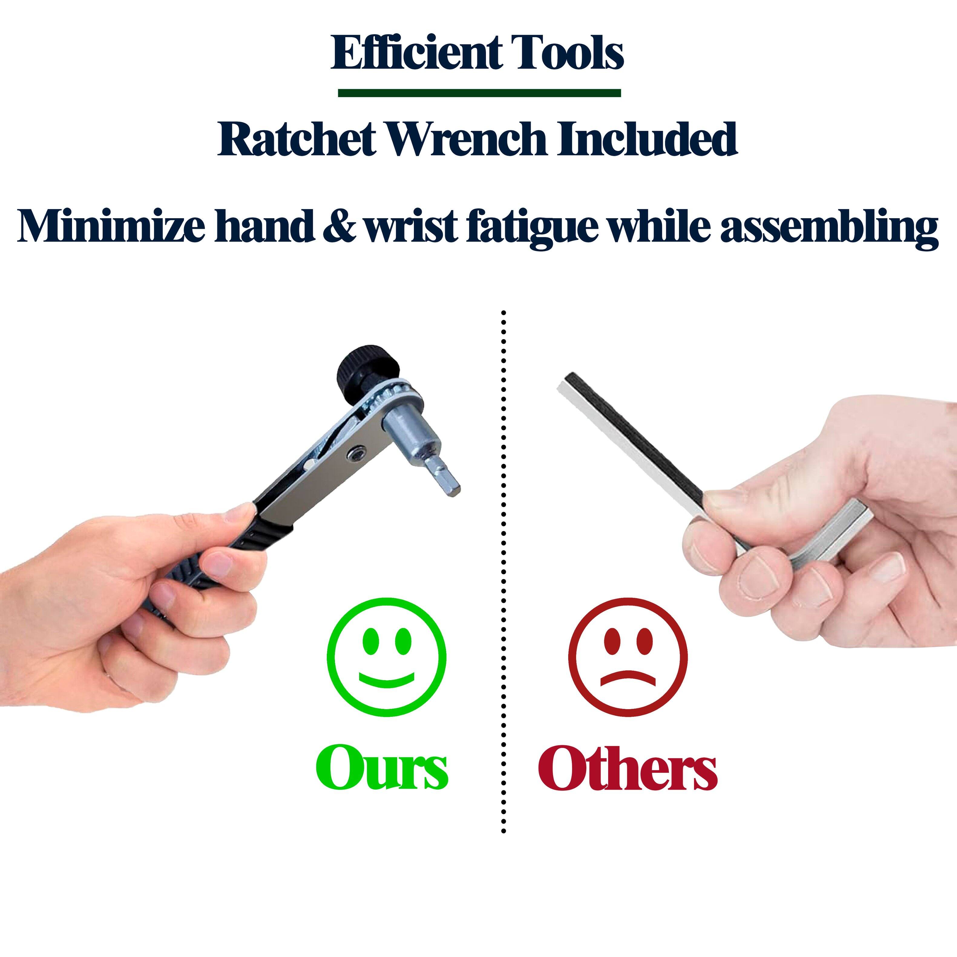 Efficient Tools  
Ratchet Wrench Included  
Minimize hand & wrist fatigue while assembling  

Ours  
Others