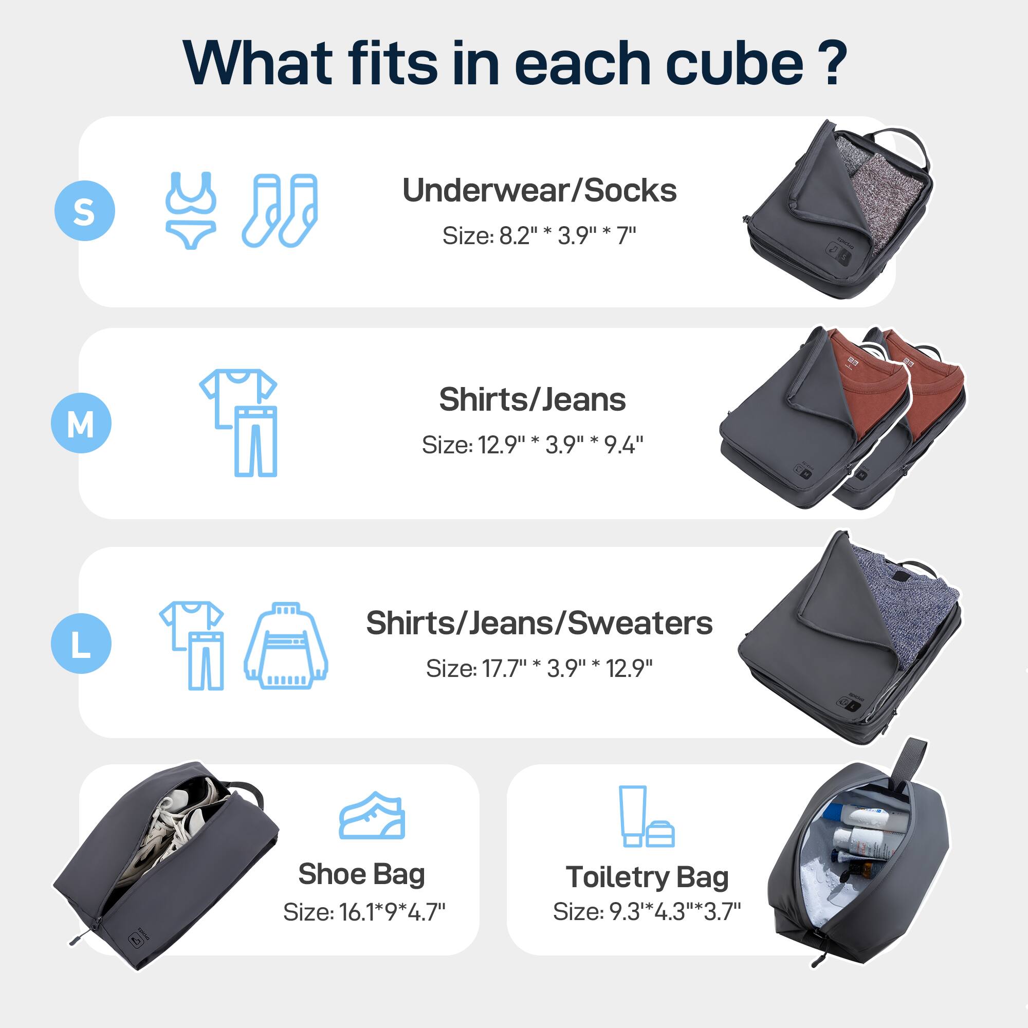What fits in each cube?

* S: Underwear/Socks - Size: 8.2" x 3.9" x 7"
* M: Shirts/Jeans - Size: 12.9" x 3.9" x 9.4"
* L: Shirts/Jeans/Sweaters - Size: 17.7" x 3.9" x 12.9"
* Shoe Bag: Size: 16.1" x 9" x 4.7"
* Toiletry Bag: Size: 9.3" x 4.3" x 3.7"